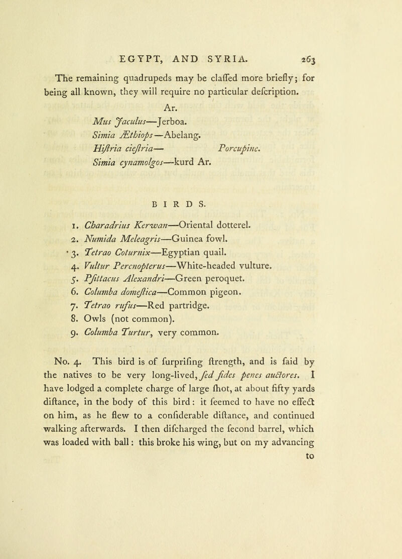 The remaining quadrupeds may be claffed more briefly; for being all known, they will require no particular defcription. Ar. Mus Jaculus—Jerboa. Simla JEthiops—Abelang. Hijlria ciejiria— Porcupitic, Simla cynamolgos—kurd Ar. BIRDS. 1. Charadrius Kerwan—Oriental dotterel. 2. Numida Meleagris—Guinea fowl. • 3. Tetrao Coturnix—Egyptian quail. 4. Vultur Percnopterus—White-headed vulture. 5. PJittaciis Alexandri—Green peroquet. 6. Columba domejiica—Common pigeon. 7. Tetrao rufus—Red partridge. 8. Owls (not common). 9. Columba Turtur, very common. No. 4. This bird is of furprifing ftrength, and is faid by the natives to be very long-lived, Jides penes auSlores. I have lodged a complete charge of large fhot, at about fifty yards diftance, in the body of this bird: it feemed to have no effect on him, as he flew to a confiderable diftance, and continued walking afterwards. I then difcharged the fecond barrel, which was loaded with ball: this broke his wing, but on my advancing to