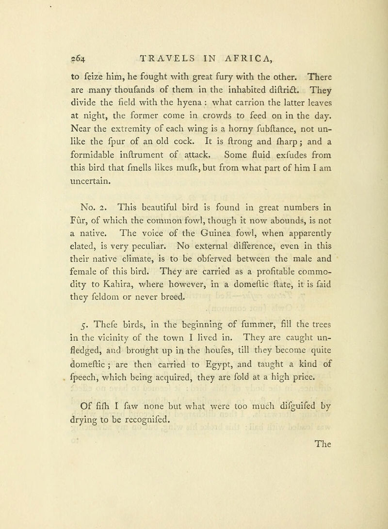 to feize him, he fought with great fury with the other. There are many thoufands of them in the inhabited diftridt. They divide the field with the hyena : what carrion the latter leaves at night, the former come in crowds to feed on in the day. Near the extremity of each wing is a horny fubftance, not un- like the fpur of an old cock. It is ftrong and fharp; and a formidable inflrument of attack. Some fluid exfudes from this bird that fmells likes mulk, but from what part of him I am uncertain. No. 2. This beautiful bird is found in great numbers in Fur, of which the common fowl, though it now abounds, is not a native. The voice of the Guinea fowl, when apparently elated, is very peculiar. No external difference, even in this their native climate, is to be obferved between the male and female of this bird. They are carried as a profitable commo- dity to Kahira, where however, in a domellic ftate, it is faid they feldom or never breed. 5. Thefe birds, in the beginning of fummer, fill the trees in the vicinity of the town I lived in. They are caught un- fledged, and brought up in the houfes, till they become quite domeftic ; are then carried to Egypt, and taught a kind of fpeech, which being acquired, they are fold at a high price. Of fifh I faw none but what were too much difguifed by drying to be recognifed.