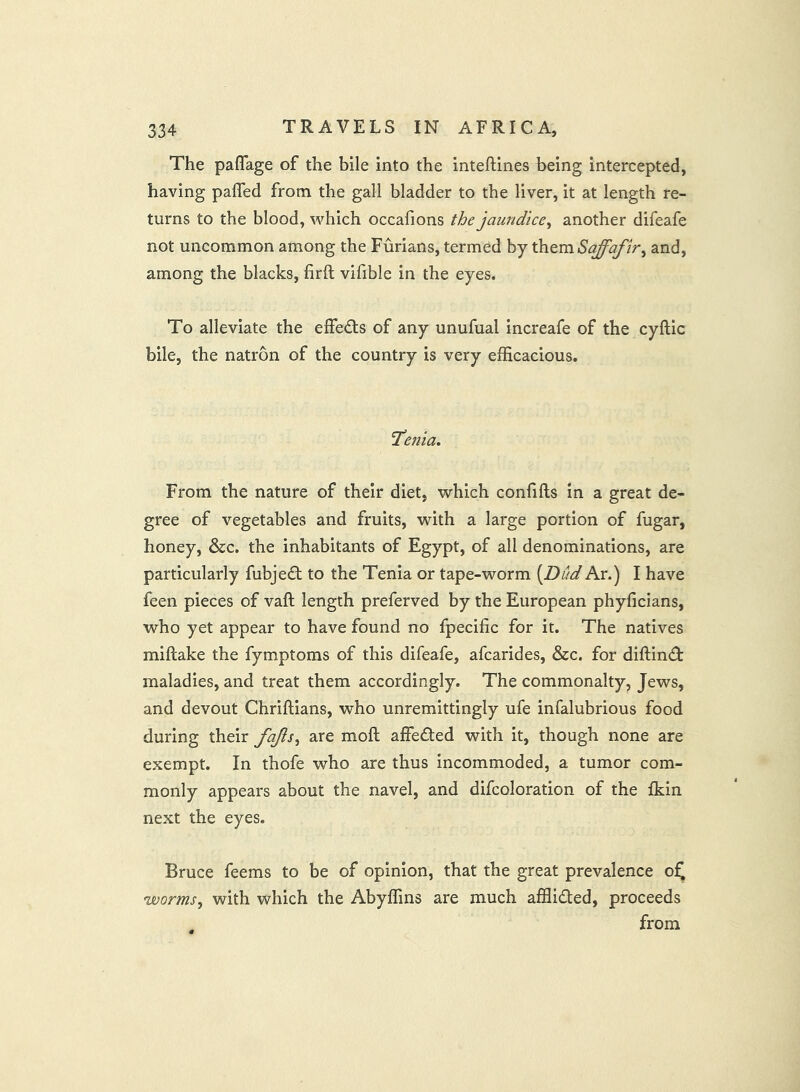 The paflage of the bile into the inteftines being intercepted, having pafled from the gall bladder to the liver, it at length re- turns to the blood, which occafions the jaundice^ another difeafe not uncommon among the Furians, termed by xhtmSqff'afir^ and, among the blacks, firft vifible in the eyes. To alleviate the effects of any unufual increafe of the cyftic bile, the natron of the country is very efficacious. Taenia. From the nature of their diet, which confifts in a great de- gree of vegetables and fruits, with a large portion of fugar, honey, &c. the inhabitants of Egypt, of all denominations, are particularly fubje£t to the Tenia or tape-worm [Dud Ar.) I have feen pieces of vaft length preferved by the European phyficians, who yet appear to have found no fpecific for it. The natives miftake the fymptoms of this difeafe, afcarides, &c. for diftind: maladies, and treat them accordingly. The commonalty, Jews, and devout Chriftians, who unremittingly ufe infalubrious food during their fajls^ are moft affeded with it, though none are exempt. In thofe who are thus incommoded, a tumor com- monly appears about the navel, and difcoloration of the fkin next the eyes. Bruce feems to be of opinion, that the great prevalence o^ worms, with which the Abyffins are much afflided, proceeds from