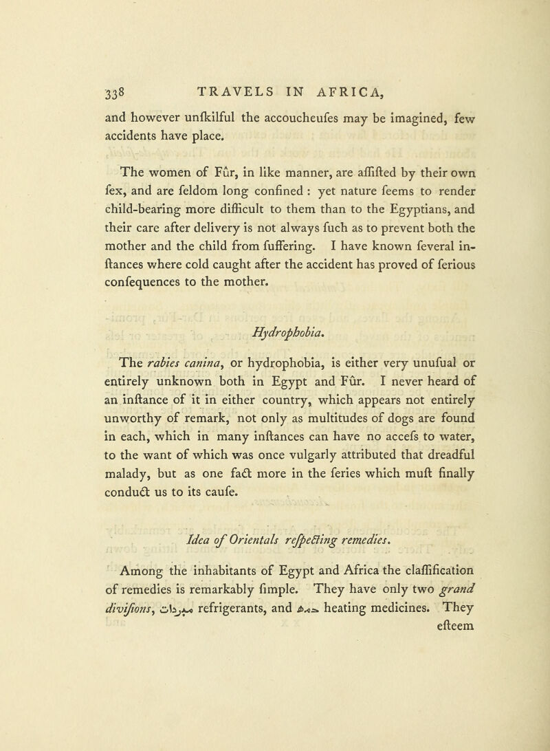 and however unlkilful the accoucheufes may be imagined, few accidents have place. The women of Fur, in like manner, are aflifted by their own fex, and are feldom long confined : yet nature feems to render child-bearing more difficult to them than to the Egyptians, and their care after delivery is not always fuch as to prevent both the mother and the child from fuffering. I have known feveral in- ftances where cold caught after the accident has proved of ferious confequences to the mother. Hydrophobia* The rabies canina^ or hydrophobia, is either very unufual or entirely unknown both in Egypt and Fur. I never heard of an inftance of it in either country, which appears not entirely unworthy of remark, not only as multitudes of dogs are found in each, which in many inftances can have no accefs to water, to the want of which was once vulgarly attributed that dreadful malady, but as one fadt more in the feries which muft finally condudt us to its caufe. Idea of Orientals refpeHing remedies* Among the inhabitants of Egypt and Africa the claffification of remedies is remarkably fimple. They have only two grand divifions, refrigerants, and heating medicines. They efteem