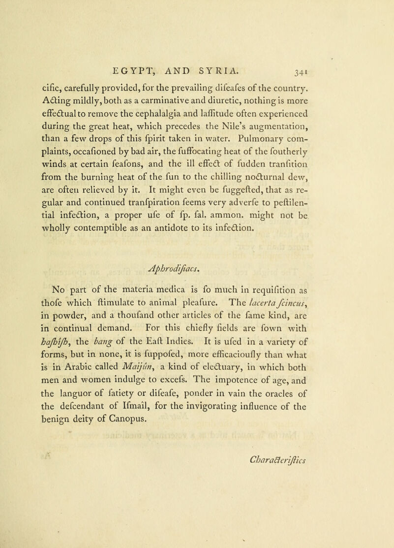 cific, carefully provided, for the prevailing difeafes of the country. Adling mildly, both as a carminative and diuretic, nothing is more effectual to remove the cephalalgia and laflitude often experienced during the great heat, which precedes the Nile’s augmentation, than a few drops of this fpirit taken in water. Pulmonary com- plaints, occafioned by bad air, the fuffocating heat of the foutherly winds at certain feafons, and the ill effedt of fudden tranfition from the burning heat of the fun to the chilling nodlurnal dew, are often relieved by it. It might even be fuggefted, that as re- gular and continued tranfpiration feems very adverfe to peftilen- tial infedtion, a proper ufe of fp. fal. ammon. might not be wholly contemptible as an antidote to its infedtion. Aphrod'ifiacs, No part of the materia medica is fo much in requifition as thofe which ftimulate to animal pleafure. The lacerta fcinciis^ in powder, and a thoufand other articles of the fame kind, are in continual demand. For this chiefly fields are fown with hajhtjh^ the bang of the Eafl; Indies. It is ufed in a variety of forms, but in none, it is fuppofed, more efficacioufly than what is in Arabic called Maijun^ a kind of eledluary, in which both men and women indulge to excefs. The impotence of age, and the languor of fatiety or difeafe, ponder in vain the oracles of the defcendant of Ifmail, for the invigorating influence of the benign deity of Canopus. Charabtcrijlics