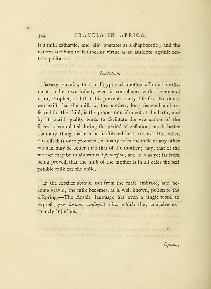 is a mild cathartic, and alfo operates as a diaphoretic ; and the natives attribute to it fuperior virtue as an antidote againft cer- tain poifons. LaStatlon. Savary remarks, that in Egypt each mother affords nourifh- ment to her own infant, even in compliance with a command of the Prophet, and that this prevents many difeafes. No doubt can exift that the milk of the mother, long fecreted and re- ferved for the child, is the proper nourifhment at the birth, and by its acrid quality tends to facilitate the evacuation of the feces, accumulated during the period of geftation, much better than any thing that can be fubftituted in its room. But when this effect is once produced, in many cafes the milk of any other woman may be better than that of the mother ; nay, that of the mother may be infalubrious a principio ; and it is as yet far from being proved, that the milk of the mother is in all cafes the beft poffible milk for the child. If the mother abftain not from the male embrace, and be- come gravid, the milk becomes, as is well known, poifon to the offspring.—The Arabic language has even a fingle word to exprefs, qua laStans confuejclt viro, which they conceive ex- tremely injurious. Opium^