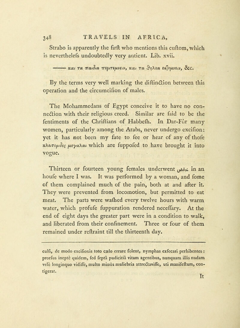 Strabo is apparently the firfl; who mentions this cuftom, which is neverthelefs undoubtedly very antient. Lib. xvli. Koci ru TToii^ioc '7rspiTSf/,veiVf Kca rex, ^tjXetx eicjejuvei:/, &c. By the terms very well marking the diftinftion between this operation and the circumcifion of males. The Mohammedans of Egypt conceive it to have no con- nection with their religious creed. Similar are faid to be the fentiments of the Chriftians of Habbelh. In Dar-Fur many women, particularly among the Arabs, never undergo excifion: yet it has not been my fate to fee or hear of any of thofe jiXetropthg pisycxXoii which are fuppofed to have brought it into vogue. Thirteen or fourteen young females underwent in an houfe where I was. It was performed by a woman, and fome of them complained much of the pain, both at and after it. T’hey were prevented from locomotion, but permitted to eat meat. The parts were waflied every twelve hours with warm water, which profufe fuppuration rendered neceflary. At the end of eight days the greater part were in a condition to walk, and liberated from their confinement. Three or four of them remained under reftraint till the thirteenth day. culfi, de modo excifionis toto ejelo errare folent, nymphas exfecari perhibentes : prorfus inepte quidem, fed fepta pudicitia vitam agentibus, nunquam illis nudam vele longinquo vidifle, multo minus muliebria attreClavifle, uti manifeftum, con-