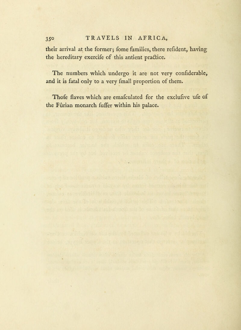 their arrival at the former; fome families, there refident, having the hereditary exercife of this antient pradice. The numbers which undergo it are not very confiderable, and it is fatal only to a very fmall proportion of them. Thofe flaves which are emafculated for the exclufive ufe of the Furian monarch fuffer within his palace.