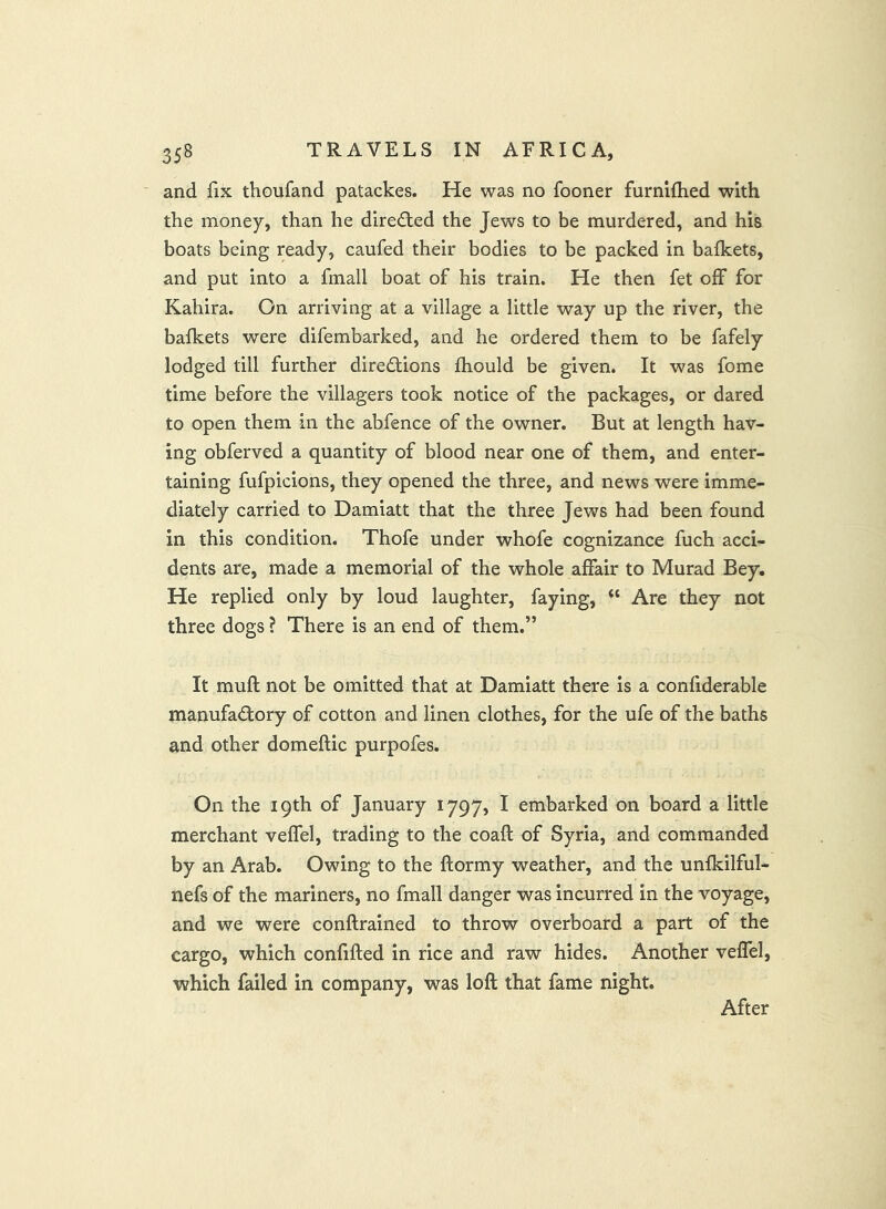 and fix thoufand patackes. He was no fooner furnifhed with the money, than he directed the Jews to be murdered, and his boats being ready, caufed their bodies to be packed in balkets, and put into a fmall boat of his train. He then fet off for Kahira. On arriving at a village a little way up the river, the bafkets were difembarked, and he ordered them to be fafely lodged till further directions fhould be given. It was fome time before the villagers took notice of the packages, or dared to open them in the abfence of the owner. But at length hav- ing obferved a quantity of blood near one of them, and enter- taining fufpicions, they opened the three, and news were imme- diately carried to Damiatt that the three Jews had been found in this condition. Thofe under whofe cognizance fuch acci- dents are, made a memorial of the whole affair to Murad Bey. He replied only by loud laughter, faying, “ Are they not three dogs ? There is an end of them.” It muft not be omitted that at Damiatt there is a confiderable manufactory of cotton and linen clothes, for the ufe of the baths and other domeftic purpofes. On the 19th of January 1797, I embarked on board a little merchant veffel, trading to the coaft of Syria, and commanded by an Arab. Owing to the ftormy weather, and the unfkilful- nefs of the mariners, no fmall danger was incurred in the voyage, and we were conftrained to throw overboard a part of the cargo, which confifled in rice and raw hides. Another veffel, which failed in company, was loft that fame night. After