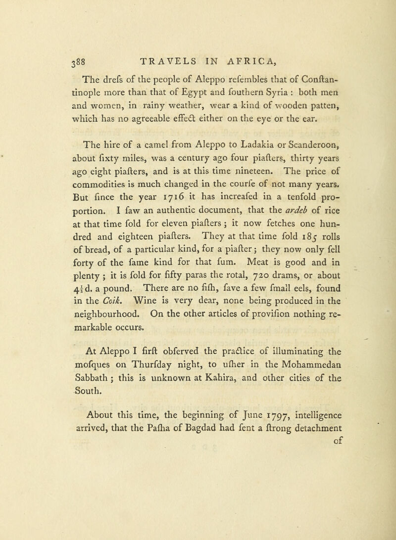 The drefs of the people of Aleppo refembles that of Conftan- tinople more than that of Egypt and fouthern Syria : both men and women, in rainy weather, wear a kind of wooden patten, which has no agreeable effect either on the eye or the ear. The hire of a camel from Aleppo to Ladakia or Scanderoon, about fixty miles, was a century ago four piafters, thirty years ago eight piafters, and is at this time nineteen. The price of commodities is much changed in the courfe of not many years. But fince the year 1716 it has increafed in a tenfold pro- portion. I faw an authentic document, that the ardeb of rice at that time fold for eleven piafters ; it now fetches one hun- dred and eighteen piafters. They at that time fold 185 rolls of bread, of a particular kind, for a piafter; they now only fell forty of the fame kind for that fum. Meat is good and in plenty ; it is fold for fifty paras the rotal, 720 drams, or about 4ld. a pound. There are no fifh, fave a few fmall eels, found in the Coik. Wine is very dear, none being produced in the neighbourhood. On the other articles of provifion nothing re- markable occurs. At Aleppo I firft obferved the pradlice of illuminating the mofques on Thurfday night, to ufher in the Mohammedan Sabbath ; this is unknown at Kahira, and other cities of the South. About this time, the beginning of June 1797, intelligence arrived, that the Paftia of Bagdad had fent a ftrong detachment of