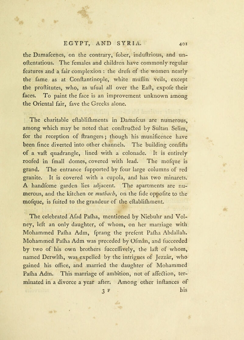 the Damafcenes, on the contrary, fober, induftrious, and un- oftentatious. The females and children have commonly regular features and a fair complexion : the drefs of the women nearly the fame as at Conftantinople, white muflin veils, except the proftitutes, who, as ufual all over the Eaft, expofe their faces. To paint the face is an improvement unknown among the Oriental fair, fave the Greeks alone. The charitable eftablifhments in Damafcus are numerous, among which may be noted that conftrufted by Sultan Selim, for the reception of ftrangers; though his munificence have been fince diverted into other channels. The building confifts of a vaft quadrangle, lined with a colonade. It is entirely roofed in fmall domes, covered with lead. The mofque is grand. The entrance fupported by four large columns of red granite. It is covered with a cupola, and has two minarets. A handfome garden lies adjacent. The apartments are nu- merous, and the kitchen or mutbach^ on the fide oppofite to the mofque, is fuited to the grandeur of the eflablifhment. The celebrated Afad Pafha, mentioned by Niebuhr and Vol- ney, left an only daughter, of whom, on her marriage with Mohammed Pafha Adm, fprang the prefent Paflia Abdallah, Mohammed Pafha Adm was preceded by Ofman, and fucceeded by two of his own brothers fucceflively, the laft of whom, named Derwifh, was expelled by the intrigues of Jezzar, who gained his office, and married the daughter of Mohammed Pafha Adm. This marriage of ambition, not of affedion, ter- minated in a divorce a year after. Among other inftances of 3 F his