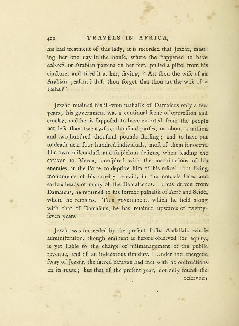 his bad treatment of this lady, it is recorded that Jezzar, meet- ing her one day in the houfe, where fhe happened to have cab-cab^ or Arabian pattens on her feet, pulled a piftol from his cincture, and fired it at her, faying, “ Art thou the wife of an Arabian peafant ? doft thou forget that thou art the wife of a Pafha?” Jezzar retained his ill-won pafhalik of Damafcus only a few years j his government was a continual fcene of oppreffion and cruelty, and he is fuppofed to have extorted from the people not lefs than twenty-five thoufand purfes, or about a million and two hundred thoufand pounds flerling; and to have put to death near four hundred individuals, moft of them innocent. His own mifcondudl and fufpicious defigns, when leading the caravan to Mecca, confpired with the machinations of his enemies at the Porte to deprive him of his office : but living monuments of his cruelty remain, in the nofelefs faces and earlefs heads of many of the Damafcenes. Thus driven from^ Damafcus, he returned to his former pafhalik of Acre and Seide, where he remains. This government, which he held along with that of Damafcus, he has retained upwards of twenty- feven years. Jezzar was fucceeded by the prefent Pafha Abdallah, whofe adminiftration, though eminent as before obferved for equity, is yet liable to the charge of mifmanagement of the public revenue, and of an indecorous timidity. Under the energetic fway of Jezzar, the facred caravan had met with no obfi;rud:ions on its route; but that of the prefent year, not only found the refervoirs