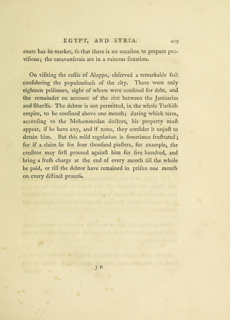 route has its market, fo that there Is no occafion to prepare pro- vifions; the caravanferais are In a ruinous fituatlon. On vifiting the caftle of Aleppo, obferved a remarkable fa6t confiderlng the populoufnefs of the city. There were only eighteen prifoners, eight of whom were confined for debt, and the remainder on account of the riot between the Janizaries and Sherifs. The debtor is not permitted, in the whole Turkifh empire, to be confined above one month; during which term, according to the Mohammedan doctors, his property muft appear, if he have any, and if none, they confider it unjuft to detain him. But this mild regulation is fometimes fruftrated ; for If a claim lie for four thoufand piafters, for example, the creditor may firft proceed againft him for five hundred, and bring a frefh charge at the end of every month till the whole be paid, or till the debtor have remained in prifon one month on every diftindt procefs. 3 G