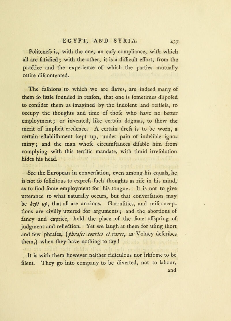 Politenefs is, with the one, an eafy compliance, with which all are fatisfied; with the other, it is a difficult effort, from the practice and the experience of which the parties mutually retire difcontented. The faffiions to which we are flaves, are indeed many of them fo little founded in reafon, that one is fometimes difpofed to confider them as imagined by the indolent and reftlefs, to occupy the thoughts and time of thofe who have no better employment; or invented, like certain dogmas, to fhew the merit of implicit credence. A certain drefs is to be worn, a certain eftabliffiment kept up, under pain of indelible igno- miny; and the man whofe circumftances difable him from complying with this terrific mandate, with timid irrefolution hides his head. See the European in converfation, even among his equals, he is not fo folicitous to exprefs fuch thoughts as rife in his mind, as to find fome employment for his tongue. It is not to give utterance to what naturally occurs, but that converfation may be kept upy that all are anxious. Garrulities, and mifconcep- tions are civilly uttered for arguments; and the abortions of fancy and caprice, hold the place of the fane offspring of judgment and refledtion. Yet we laugh at them for ufing ffiort and few phrafes, [phrafes courtes et rares, as Volney defcribes them,) when they have nothing to fay ! It is with them however neither ridiculous nor irkfome to be filent. They go into company to be diverted, not to labour, and