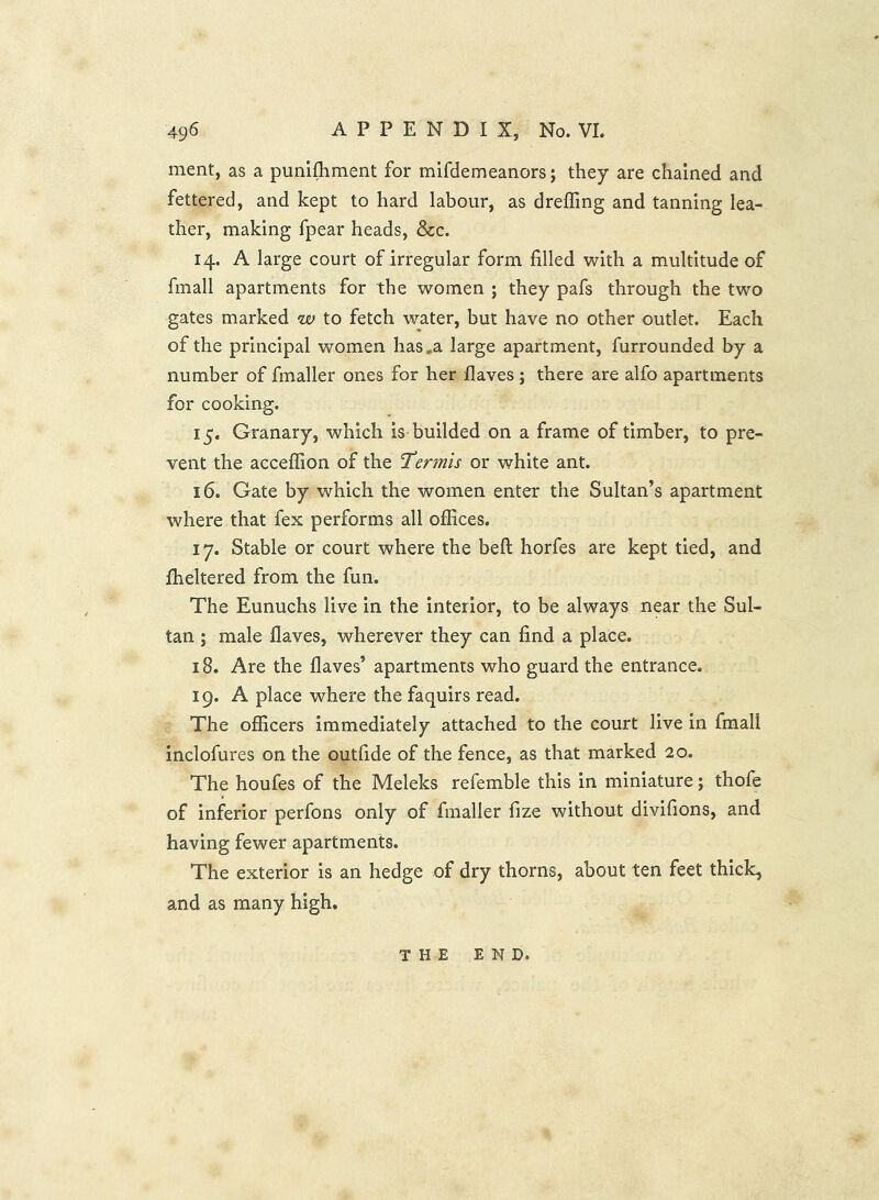 merit, as a punifhment for mifdemeanors j they are chained and fettered, and kept to hard labour, as drelTing and tanning lea- ther, making fpear heads, &c. 14. A large court of irregular form filled with a multitude of fmall apartments for the women ; they pafs through the two gates marked w to fetch water, but have no other outlet. Each of the principal women has .a large apartment, furrounded by a number of fmaller ones for her Haves ; there are alfo apartments for cooking. 15. Granary, which is builded on a frame of timber, to pre- vent the acceffion of the Tennis or white ant. 16. Gate by which the women enter the Sultan’s apartment where that fex performs all offices. 17. Stable or court where the bell horfes are kept tied, and Iheltered from the fun. The Eunuchs live in the Interior, to be always near the Sul- tan ; male flaves, wherever they can find a place. 18. Are the Haves’ apartments who guard the entrance. 19. A place where the faquirs read. The officers Immediately attached to the court live in fraali inclofures on the outfide of the fence, as that marked 20. The houfes of the Meleks refemble this in miniature; thofe of inferior perfons only of fmaller fize without divifions, and having fewer apartments. The exterior Is an hedge of dry thorns, about ten feet thick, and as many high. THE END.