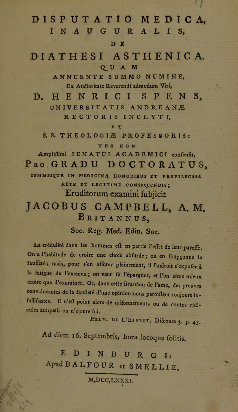 DISPUTATIO MEDICA, INAUGURALIS, D E DIATHESI ASTHENICA. Q^U A M ANNUENTE SUMMO NUMINE, Ex Auftoritate Reverendi admodum Viri, D. HENRICI SPENS, universitatis AND RE ANiE RECTORIS INCLYTI, E T S. S. THEOLOGIA PROFESSORIS: NEC NON Ampliflimi SENATUS ACADEMICI confenfu, Pro GRADU D O C T O R A T U S, SUMMISQUK IN MEDICINA HONORIBUS ET PRIVILEGIIS RITE ET LEGITIME CONSEQUENDIS; Eruditorum examini fubjicit JACOBUS CAMPBELL, A. M. Britannus, Soc. Reg. Med. Edin. Soc. La credulite dans les hommes eft en partie 1’effet de leur parefle. On a Fhabitude de croire une chofe abfurde; on en foup^nne la faufletc; mais, pour s’en aflurer pleinement, il faudroit s’cxpofer i la fatigue de Texamen; on veut fe 1’epargner, et l*on aime mieux croire que d’examiner. Or, dans cette fituation de l’ame, des preuves convaincantes de la faufTet<5 d’une opinion nous paroifTent toujours in- fuffifantes. II n’cft point alors de raifonnements ou de contes ridi- cules aufquels on n'ajoute foi. Helv. de L’Esprit, Difcours 3. p. 43. Ad diem 16. Septembris, hora iocoque folitis. EDINBURGI: Apud B A L F O U R et SMELLIE, M,DCC,LXXXI.