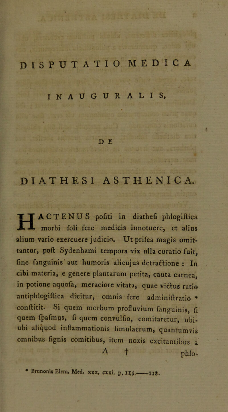 INAUGURALIS, D E DIATHESI ASTHENICA. HACTENUS politi in diathefi phlogiftica morbi foli fere medicis innotuere, et alius alium vario exercuere judicio. Ut prifca magis omit- tantur, poft Sydenhami tempora vix ulla curatio fuit, fine fanguinis aut humoris alicujus detra&ione : In cibi materia, e genere plantarum petita, cauta carnea, in potione aquofa, meraciore vitata, quae vi&us ratio antiphlogiftica dicitur, omnis fere adminiftratio % conftitit. Si quem morbum profluvium fanguinis, fi quem fpafmus, fi quem convulfio, comitaretur, ubi- ubi aliquod inflammationis limulacrum, quantumvis omnibus fignis comitibus, item noxis excitantibus a t phlo* • Brunonii Elem, Med. xxx, cxxi. p, IIJ,—-H8.