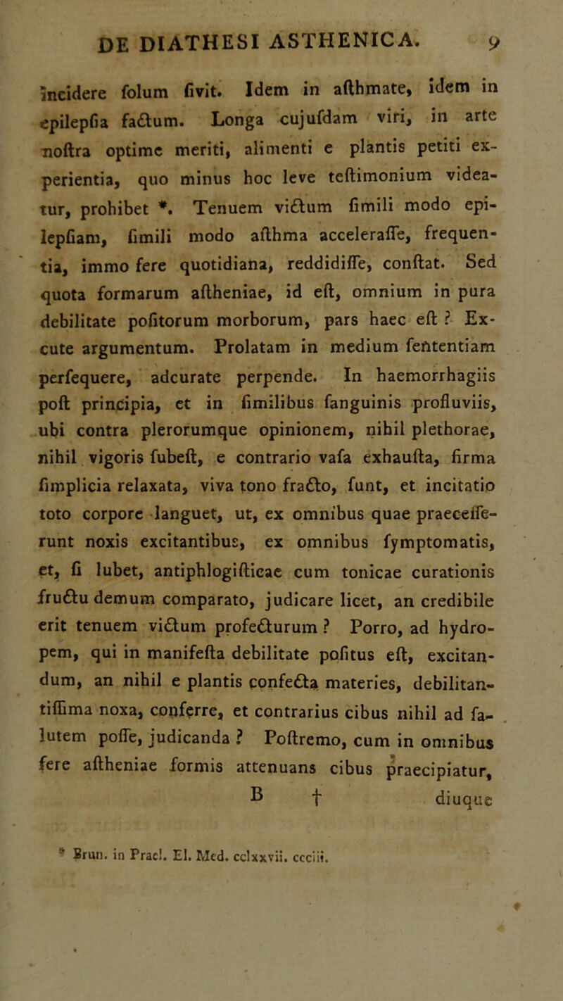 incidere folum fivit. Idem in afthmate, idem in epilepfia fa£tum. Longa cujufdam viri, in arte noftra optime meriti, alimenti e plantis petiti ex- perientia, quo minus hoc leve teftimonium videa- tur, prohibet *. Tenuem vi£lum fimili modo epi- lepfiam, fimili modo afthma accelerafle, frequen- tia, immo fere quotidiana, reddidiffe, conflat. Sed quota formarum aflheniae, id eft, omnium in pura debilitate politorum morborum, pars haec eft ? Ex- cute argumentum. Prolatam in medium fefttentiam perfequere, adeurate perpende. In haemorrhagiis poft principia, et in fimilibus fanguinis profluviis, ubi contra plerorumque opinionem, nihil plethorae, nihil vigoris fubeft, e contrario vafa exhaufta, firma fimplicia relaxata, viva tono fraflo, funt, et incitatio toto corpore languet, ut, ex omnibus quae praecelfe- runt noxis excitantibus, ex omnibus fymptomatis, et, fi lubet, antiphlogifticae cum tonicae curationis frudlu demum comparato, judicare licet, an credibile erit tenuem vidlum profe&urum ? Porro, ad hydro- pem, qui in manifefta debilitate pofitus eft, excitan- dum, an nihil e plantis confetta materies, debilitan- tiflima noxa, conferre, et contrarius cibus nihil ad fa- lutem pofle, judicanda ? Poftremo, cum in omnibus fere aflheniae formis attenuans cibus praecipiatur, B f diuque “■ Brun. in Prae!. EI. Med. cclxxvii. ccciii.