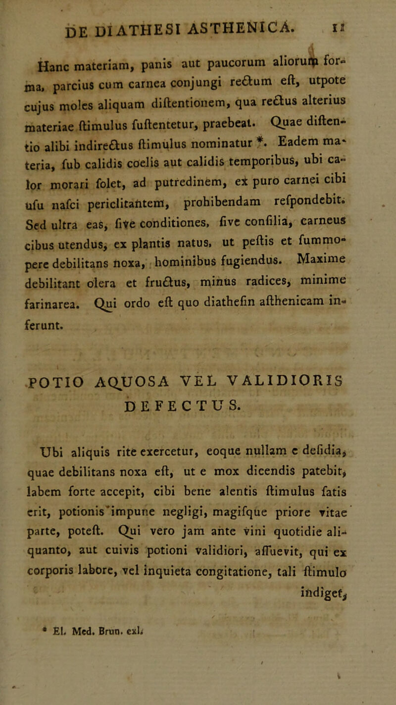 •i Hanc materiam, panis aut paucorum alioruip for» ma. parcius cum carnea conjungi reflum eft, utpote cujus moles aliquam diflentionem, qua re£tus alterius materiae ftimulus fuftentetur, praebeat. Quae diften- tio alibi indireftus ftimulus nominatur *. Eadem ma* teria, fub calidis coelis aut calidis temporibus, ubi ca» lor morari folet, ad putredinem, ex puro carnei cibi ufu nafci periclitantem, prohibendam refpondebit. Sed ultra eas, five conditiones, five confilia, carneus cibus utendus, ex plantis natus, ut peftis et fummo- pere debilitans noxa, hominibus fugiendus. Maxime debilitant olera et fru&us, minus radices, minime farinarea. Qui ordo eft quo diathefin afthenicam in» ferunt. POTIO AQUOSA VEL VALIDIORIS DEFECTUS. Ubi aliquis rite exercetur, eoque nullam c defidia, quae debilitans noxa eft, ut e mox dicendis patebit, labem forte accepit, cibi bene alentis ftimulus fatis erit, potionis*impune negligi, magifque priore vitae parte, poteft. Qui vero jam ante vini quotidie ali- quanto, aut cuivis potioni validiori, afluevit, qui ex corporis labore, vel inquieta congitatione, tali ftimulo indiget* * EI. Med. Brun. cxh