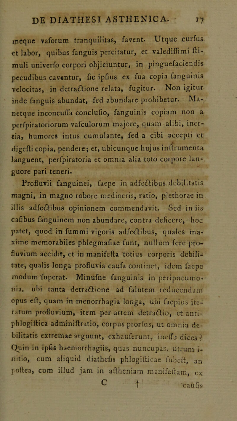 ineque vaforum tranquilitas, favent. Utque curfus et labor, quibus fanguis percitatur, et valediffimi fti- muli univerfo corpori objiciuntur, in pinguefaciendis pecudibus caventur, fic ipfius ex fua copia fanguims velocitas, in detra&ione relata, fugitur. Non igitur inde fanguis abundat, fed abundare prohibetur. Ma» netque inconcufla conclufio, fanguinis copiam non a perfpiratoriorum vafculorum majore, quam alibi, iner- mia, humores intus cumulante, fed a cibi accepti et digefti copia, pendeie; et, ubicunque hujus inftrumenta languent, perfpiratoria et omnia alia toto corpore lan- guore pari teneri. Profluvii fanguinei, faepe in adferftibus debilitatis magni, in magno robore mediocris, ratio, plethorae in illis adfe&ibus opinionem commendavit. Sed in iis cafibus fanguinem non abundare, contra deficere, hoc patet, quod in fummi vigoris adfe&ibus, quales ma- xime memorabiles phlegmafiae funt, nullum fere pro- fluvium accidit, et in manifefta totius corporis debili- tate, qualis longa profluvia caufa continet, idem faepe modum fuperat. Minufne fanguinis in peripncumo- nia, ubi tanta detra&ione ad falutem reducendam opus eft, quam in menorrhagia longa, u.bi faepius ite- ratum profluvium, item per artem detraflio, et anti- phlogiftica adminiftratio, corpus prorfus, ut omnia de- bilitatis extremae arguunt, exhauferunt, inelTe dices ? Quin in ipfis haemorrhagiis, quas nuncupas, utrum i- nitio, cum aliquid diathefis phlogrfticae fu-beft, an poftea, cum illud jam in aflheniam manifeftam, ex ^ t caufis