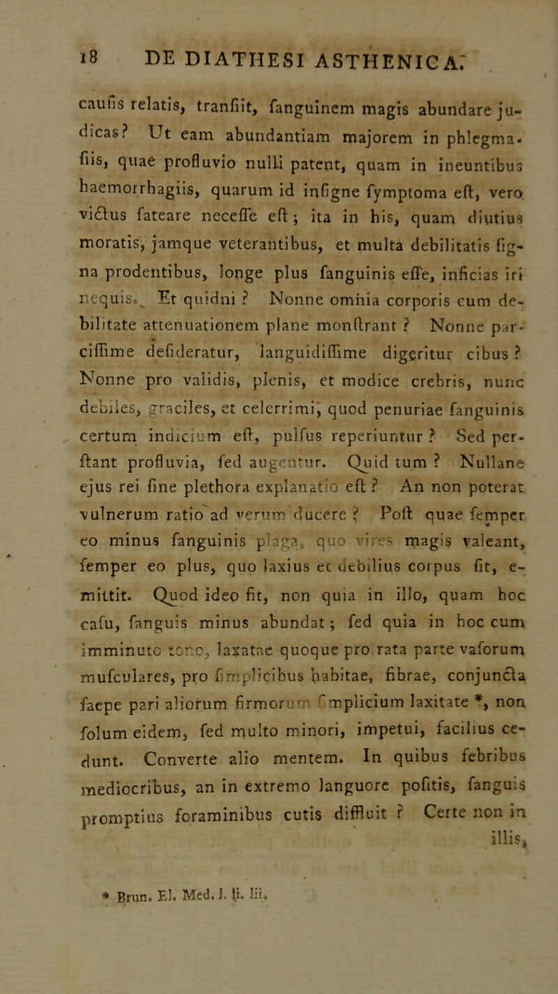 cauns relatis, tranfiit, fanguinem magis abundare ju- dicas? Ut eam abundantiam majorem in phlegma» fiis, quae profluvio nulli patent, quam in ineuntibus haemorrhagiis, quarum id infigne fymptoma eft, vero viftus fateare necefle eft; ita in his, quam diutius moratis, jamque veterantibus, et multa debilitatis lig- na prodentibus, longe plus fanguinis effe, inficias iri nequis.^ Et quidni ? Nonne omnia corporis cum de- bilitate attenuationem plane monftrant ? Nonne p.ir- ciftime defideratur, languidiffime digeritur cibus ? Nonne pro vaiidis, plenis, et modice crebris, nunc debiles, graciles, et celerrimi, quod penuriae fanguinis certum indicium eft, pulfus reperiuntur ? Sed per- flant profluvia, fed augentur. Quid tum ? Nullane ejus rei fine plethora explanatio eft ? An non poterat vulnerum ratio ad verum’ducere ? Poft quae femper eo minus fanguinis plaga, quo vires magis valeant, femper eo plus, quo laxius ec debilius coi pus fit, e- mittit. Quod ideo fit, non quia in illo, quam hoc cafu, fanguis minus abundat; fed quia in hoc cum imminute tono, laxatae quoque pro rata parte vaforum mufculares, pro fimplicibus babitae, fibrae, conjuncta faepe pari aliorum firmorum rmplicium laxitate *, non folum eidem, fed multo minori, impetui, facilius ce- dunt. Converte alio mentem. In quibus febribus mediocribus, an in extremo languore pofitis, fanguis promptius foraminibus cutis diffluit ? Certe non in illis,