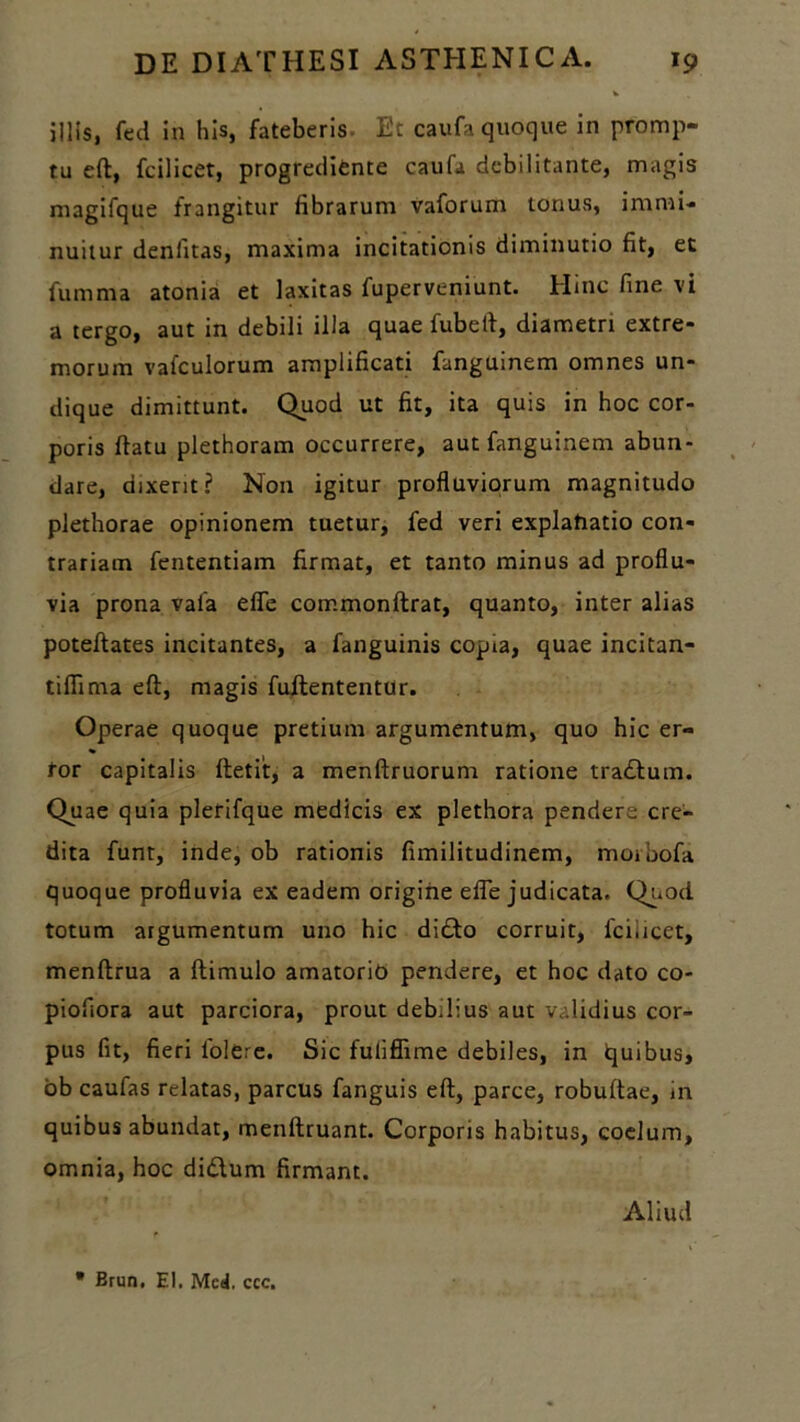 illis, fed in his, fateberis. Et caufa quoque in promp- tu eft, fcilicet, progredifcnte caufa debilitante, magis magifque frangitur fibrarum vaforum tonus, immi- nuitur denlitas, maxima incitationis diminutio fit, et fumma atonia et laxitas fuperveniunt. Hinc fine vi a tergo, aut in debili illa quae fubell, diametri extre- morum vafculorum amplificati fanguinem omnes un- dique dimittunt. Quod ut fit, ita quis in hoc cor- poris flatu plethoram occurrere, aut fanguinem abun- dare, dixerit? Non igitur profluviorum magnitudo plethorae opinionem tuetur, fed veri explahatio con- trariam fententiam firmat, et tanto minus ad proflu- via prona vaia efie commonftrat, quanto, inter alias poteflates incitantes, a fanguinis copia, quae incitan- tiflima eft, magis fuftententur. Operae quoque pretium argumentum, quo hic er- tor capitalis ftetit, a menftruorum ratione tradium. Quae quia plerifque medicis ex plethora pendere cre- dita funt, inde, ob rationis fimilitudinem, morbofa quoque profluvia ex eadem origine efle judicata, Quod totum argumentum uno hic didto corruit, 1'ci,icet, menftrua a ftimulo amatorio pendere, et hoc dato co- piofiora aut parciora, prout deb.lius aut validius cor- pus fit, fieri folere. Sic fuliflime debiles, in quibus, ob caufas relatas, parcus fanguis eft, parce, robuftae, in quibus abundat, menftruant. Corporis habitus, coelum, omnia, hoc didlum firmant. Aliud * Erun. EI. Mcd, ccc.