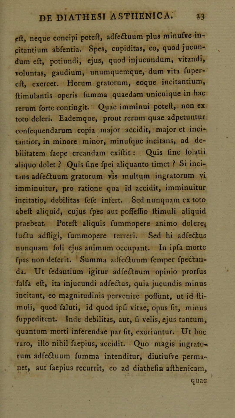 eft, neque concipi poteft, adfedhuum plus minufve in- citantium abfentia. Spes, cupiditas, eo, quod jucun- dum eft, potiundi, ejus, quod injucundum, vitandi, voluntas, gaudium, unumquemque, dum vita fuper- eft, exercet. Horum gratorum, eoque incitantium, ftimulantis operis fumma quaedam unicuique in hac rerum forte contingit. Quae imminui poteft, non ex toto deleri. Eademque, prout rerum quae adpetuntur confequendarum copia major accidit, major et inci- tantior, in minore minor, minufque incitans, ad de- bilitatem faepe creandam exiftit: Quis fine folatii aliquo dolet ? Quis fine fpei aliquanto timet ? Si inci- tans adfe&uum gratorum vis multum ingratorum vi imminuitur, pro ratione qua id accidit, imminuitur incitatio, debilitas fefe infert. Sed nunquam ex toto abeft aliquid, cujus fpes aut polfeflio ftimuli aliquid praebeat. Poteft aliquis fummopere animo dolere, lu&u adfligi, fummopere terreri. Sed hi adfeffcus nunquam foli ejus animum occupant. In ipfa morte fpes non delerit. Summa adfedluum femper fpe&an- da. Ut fedantium igitur adfe&uum opinio prorfus falfa eft, ita injucundi adfedfus, quia jucundis minus incitant, eo magnitudinis pervenire poliunt, ut id fti- muli, quod faluti, id quod ipfi vitae, opus fit, minus fuppeditent. Inde debilitas, aut, fi velis, ejus tantum, quantum morti inferendae par fit, exoriuntur. Ut hoc raro, illo nihil faepius, accidit. Quo magis ingrato-. rum adfe&uum fumma intenditur, diutiufve perma- net, aut faepius recurrit, eo ad diathefia afthenicam, quae