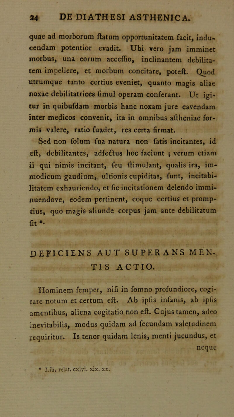 quae ad morborum ftatum opportunitatem facit, indu- cendam potentior evadit. Ubi vero jam imminet morbus, una eorum acceflio, inclinantem debilita- tem impellere, et morbum concitare, poteft. Quod utrumque tanto certius eveniet, quanto magis aliae noxae debilitatrices Gmul operam conferant. Ut igi- tur in quibufdam morbis hanc noxam jure cavendam inter medicos convenit, ita in omnibus aftheniae for- mis valere, ratio fuadet, res certa firmat. Sed non folum fua natura non fatis incitantes, id eft, debilitantes, adfedtus hoc faciunt ; verum etiam ii qui nimis incitant, feu ftimulant, qualis ira, im- modicum gaudium, ultionis cupiditas, funt, incitabi- litatem exhauriendo, et fic incitationem delendo immi- nuendove, eodem pertinent, eoque certius et promp- tius, quo magis aliunde corpus jam ante debilitatum fit *• deficiens aut superans MEN- TIS ACTIO. Hominem femper, nifi in fomno profundiore, cogi- tare notum et certum eft. Ab ipfis infanis, ab ipfis amentibus, aliena cogitatio non eft. Cujus tamen, adeo inevitabilis, modus quidam ad fecundam valetudinem iequiritur. Is tenor quidam lenis, menti jucundus, et neque * Lib. rclat. exivi, xix. xx.