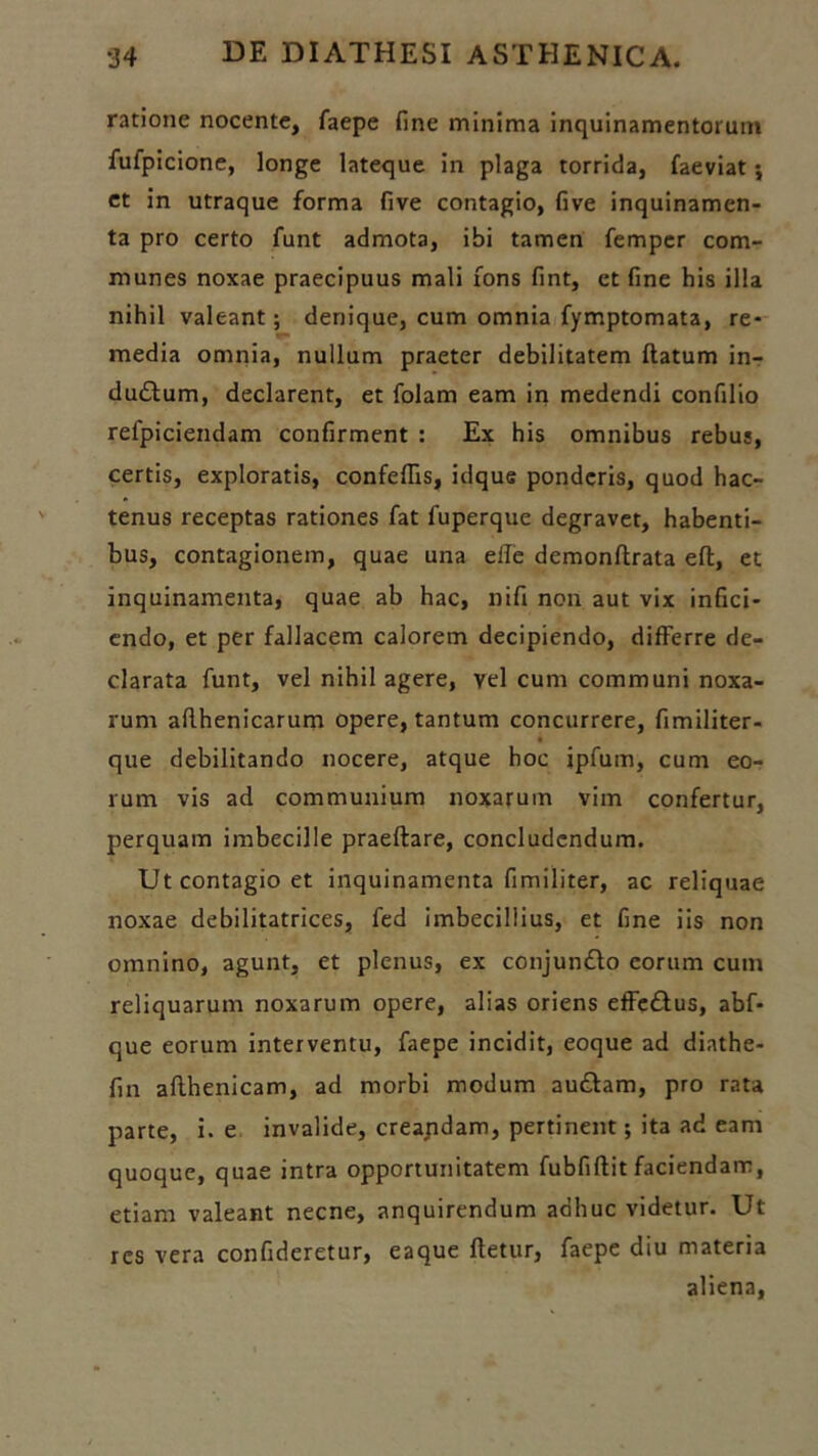 ratione nocente, faepe fine minima inquinamentorum fufpicione, longe lateque in plaga torrida, faeviat; et in utraque forma five contagio, five inquinamen- ta pro certo funt admota, ibi tamen femper com- munes noxae praecipuus mali fons fint, et fine his illa nihil valeant; denique, cum omnia fymptomata, re- media omnia, nullum praeter debilitatem flatum in- dudlum, declarent, et folam eam in medendi confilio refpiciendam confirment : Ex his omnibus rebus, certis, exploratis, confeffis, idque ponderis, quod hac- tenus receptas rationes fat fuperque degravet, habenti- bus, contagionem, quae una elle demonflrata efl, et inquinamenta, quae ab hac, nifi non aut vix infici- endo, et per fallacem calorem decipiendo, differre de- clarata funt, vel nihil agere, yel cum communi noxa- rum aflhenicarum opere, tantum concurrere, fimiliter- que debilitando nocere, atque hoc ipfuin, cum eo- rum vis ad communium noxarum vim confertur, perquam imbecille praeftare, concludendum. Ut contagio et inquinamenta fimiliter, ac reliquae noxae debilitatrices, fed imbecillius, et fine iis non omnino, agunt, et plenus, ex conjundlo eorum cum reliquarum noxarum opere, alias oriens effedlus, abf- que eorum interventu, faepe incidit, eoque ad diathe- fin aflhenicam, ad morbi modum audiam, pro rata parte, i. e invalide, creandam, pertinent; ita ad eam quoque, quae intra opportunitatem fubfiflit faciendam, etiam valeant necne, anquirendum adhuc videtur. Ut res vera confideretur, eaque fletur, faepe diu materia aliena,