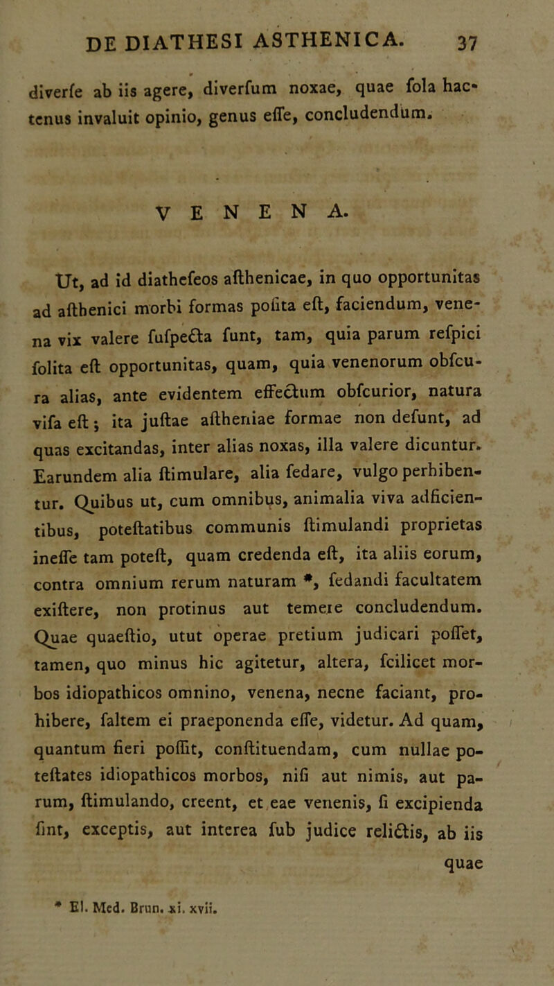 diverfe ab iis agere, diverfum noxae, quae fola hac- tenus invaluit opinio, genus effe, concludendum. VENENA. Ut, ad id diathcfeos afthenicae, in quo opportunitas ad aftbenici morbi formas poiita eft, faciendum, vene~ na vix valere fufpefta funt, tam, quia parum refpici folita eft opportunitas, quam, quia venenorum obfcu- ra alias, ante evidentem effectum obfcurior, natura vifa eft j ita juftae aftheniae formae non defunt, ad quas excitandas, inter alias noxas, illa valere dicuntur. Earundem alia ftimulare, alia fedare, vulgo perbiben- tur. Quibus ut, cum omnibus, animalia viva adficien- tibus, poteftatibus communis ftimulandi proprietas ineffe tam poteft, quam credenda eft, ita aliis eorum, contra omnium rerum naturam *, fedandi facultatem exiftere, non protinus aut temeie concludendum. Quae quaeftio, utut operae pretium judicari poffet, tamen, quo minus hic agitetur, altera, fcilicet mor- bos idiopathicos omnino, venena, necne faciant, pro- hibere, faltem ei praeponenda effe, videtur. Ad quam, quantum fieri poffit, conftituendam, cum nullae po- teftates idiopathicos morbos, nifi aut nimis, aut pa- rum, ftimulando, creent, et eae venenis, fi excipienda fint, exceptis, aut interea fub judice relittis, ab iis quae