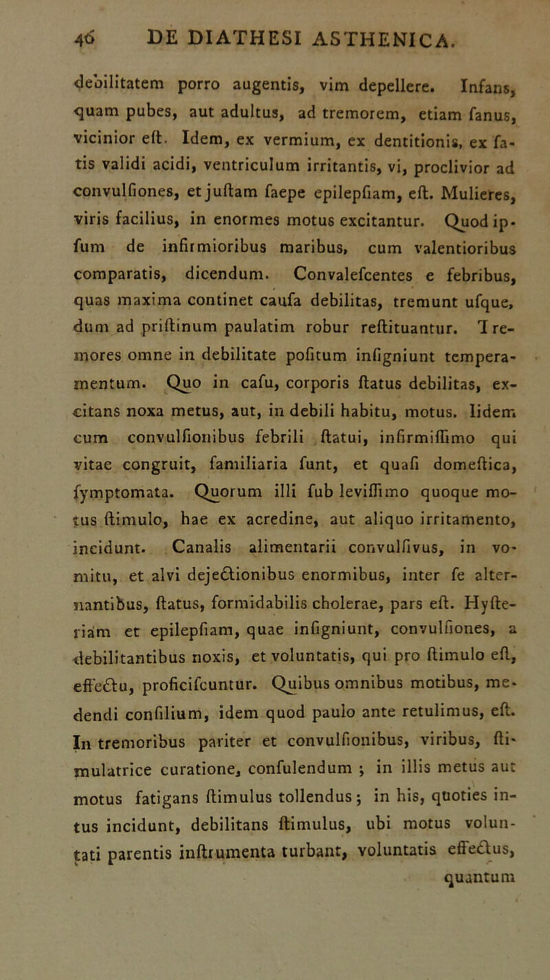 debilitatem porro augentis, vim depellere. Infans, <juam pubes, aut adultus, ad tremorem, etiam fanus, vicinior elt. Idem, ex vermium, ex dentitionis, ex fa- tis validi acidi, ventriculum irritantis, vi, proclivior ad convulfiones, et juftam faepe epilepfiam, eft. Mulieres, viris facilius, in enormes motus excitantur. Quodip- fum de infirmioribus maribus, cum valentioribus comparatis, dicendum. Convalefcentes e febribus, quas maxima continet caufa debilitas, tremunt ufque, dum ad priftinum paulatim robur reftituantur. 1 re- mores omne in debilitate pofitum infigniunt tempera- mentum. Quo in cafu, corporis ftatus debilitas, ex- citans noxa metus, aut, in debili habitu, motus. Iiderr. cum convulfionibus febrili ftatui, infirmilfimo qui vitae congruit, familiaria funt, et quafi domeftica, fymptomata. Quorum illi fub levilfimo quoque mo- tus ftimulo, hae ex acredine, aut aliquo irritamento, incidunt. Canalis alimentarii convulfivus, in vo- mitu, et alvi dejectionibus enormibus, inter fe alter- nantibus, ftatus, formidabilis cholerae, pars eft. Hyfte- riam et epilepfiam, quae infigniunt, convulfiones, a debilitantibus noxis, et voluntatis, qui pro ftimulo eft, effeCtu, proficifcuntur. Quibus omnibus motibus, me- dendi confilium, idem quod paulo ante retulimus, eft. In tremoribus pariter et convulfionibus, viribus, fti- mulatrice curatione, confulendum ; in illis metus aut motus fatigans ftimulus tollendus; in his, quoties in- tus incidunt, debilitans ftimulus, ubi motus volun- tati parentis inftrumenta turbant, voluntatis effettus, quantum