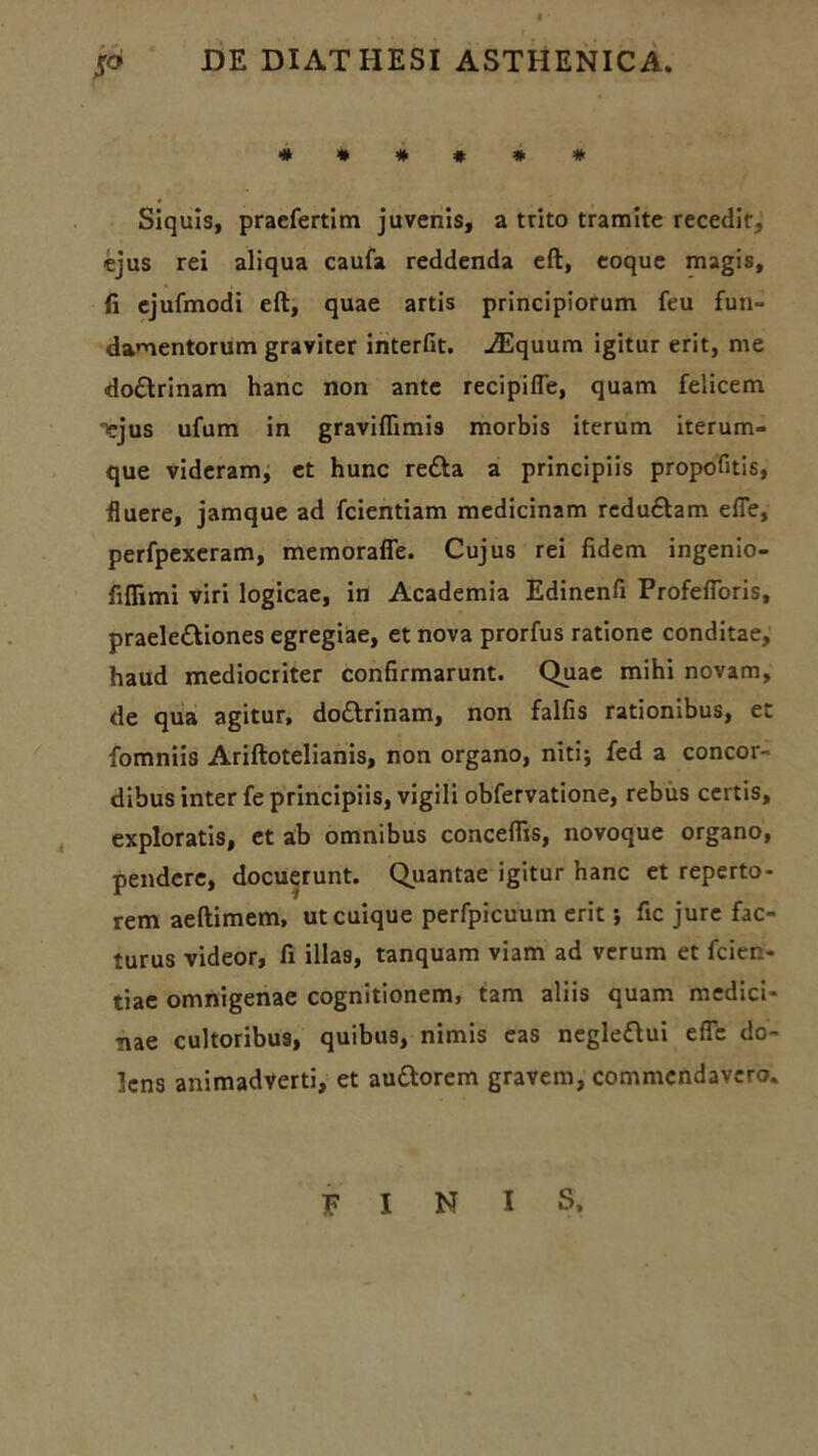 jo DE DIATHESI ASTHENICA. **##*# Siquis, praefertim juvenis, a trito tramite recedit, ejus rei aliqua caufa reddenda eft, coque magis, fi ejufmodi eft, quae artis principiorum feu fun- damentorum graviter interfit. ./Equum igitur erit, me dottrinam hanc non ante recipifle, quam felicem Tejus ufum in graviflimis morbis iterum iterum- que videram, et hunc refta a principiis propofitis, fluere, jamque ad fcientiam medicinam reductam efie, perfpexeram, memoraffe. Cujus rei fidem ingenio- fiflimi viri logicae, in Academia Edinenfi Profefforis, praelettiones egregiae, et nova prorfus ratione conditae, haud mediocriter confirmarunt. Quae mihi novam, de qua agitur, do£trinam, non falfis rationibus, et fomniis Ariftotelianis, non organo, niti; fed a concor- dibus inter fe principiis, vigili obfervatione, rebus certis, exploratis, et ab omnibus conceffis, novoque organo, pendere, docuerunt. Quantae igitur hanc et reperto- rem aeftimem, ut cuique perfpicuum erit; fic jure fac- turus videor, fi illas, tanquam viam ad verum et fcien- tiae omnigenae cognitionemi tam aliis quam medici- nae cultoribus, quibus, nimis eas neglettui efie do- lens animadverti, et au&orem gravem, commendavero. FINIS.