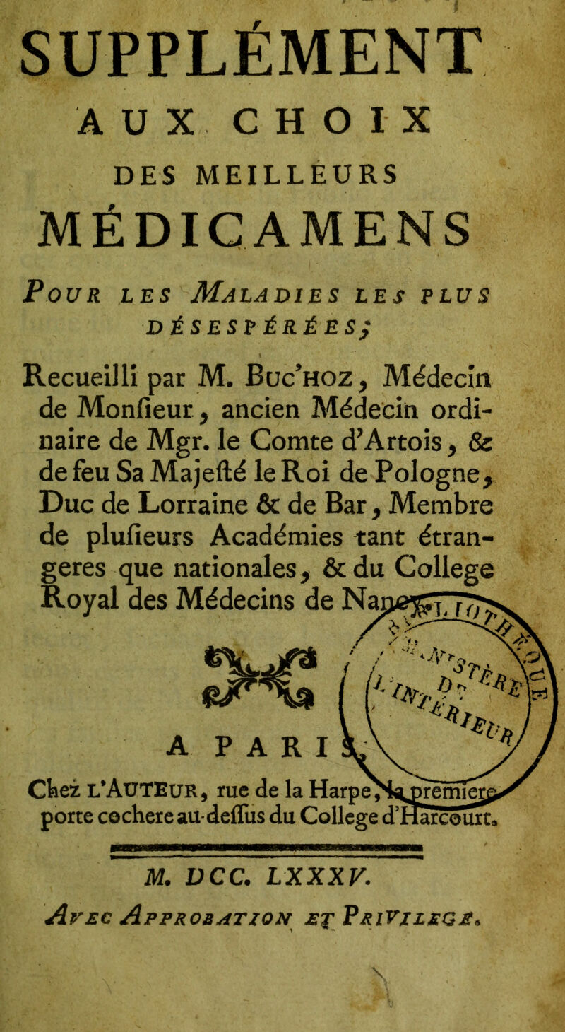 SUPPLÉMENT AUX CHOIX DES MEILLEURS MÉDIC AMENS Pour les Maladies les plus désespérées; Recueilli par M. Buc’hoz, Médecin de Monfieur, ancien Médecin ordi- naire de Mgr. le Comte d’Artois, & de feu Sa Majefté le Roi de Pologne, Duc de Lorraine & de Bar, Membre de plufieurs Académies tant étran- gères que nationales, & du College M. DCC. LXXXV. Avec Approbation et Privilège*