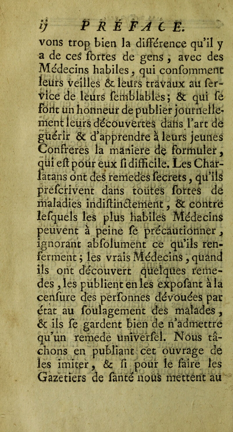 îj P RÉ F A t È. vons trop bien la différence qu’il y a de ce$ fortes de gens , avec des Médecins habiles, qui confomment leurs veilles &c leurs travaux au fer- Vice de leurs femblables; & qui fe forit un honneur de publier journelle- ment leurs découvertes dans l’art de guérir & d’apprendte à leurs jeunes Confrères la manière de formuler, qui eft pour eux fi difficile. Les Char- latans ont des remedeS fecrets, qu’ils prefcrivent dans toutes fortes de maladies indiftinclemertt, & contre lefquels les plus habiles Médecins peuvent à peine fe précautionner, ignorant abfolument ce qü’ils ren- ferment ; les vrais Médecins, quand ils ont découvert quelques reme- des ,les publient en les expofant à la cënfure des perfonnes dévouées par état au foulagement des malades, & ils fe gardent bien de n’admettre qu’un remede Univerfël. Nous tâ- chons en publiant cet ouvrage de les imiter, & fi pour le faire les Gazëtiers de fanté nous mettent au