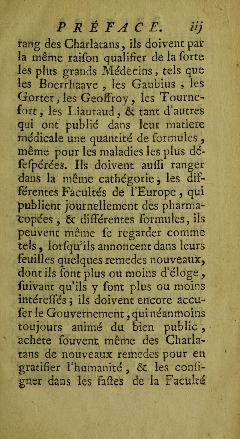 rang des Charlatans, ils doivent par la même raifon qualifier de la forte les plus grands Médecins, tels que les Boerrhaave , les Gaubius , les Gorter,les Geoffroy, les Tourne- fort, les Liautaud, & tant d’autres qui ont publié dans leur matière médicale une quantité de formules , même pour les maladies les plus dé- fefpérées. Ils doivent auffi ranger dans la même cathégorie, les dif- férentes Facultés de l’Europe, qui publient journellement des pharma- copées , & différentes formules, ils peuvent même fe regarder comme tels, lorfqu’ils annoncent dans leurs feuilles quelques remedes nouveaux, dont ils font plus ou moins d’éloge, fuivant qu’ils y font plus ou moins ïntéreffés ; ils doivent encore accu- fer le Gouvernement, qui néanmoins toujours animé du bien public, acheté fouvent^ même des Charla- tans de nouveaux remedes pour en gratifier l’humanité , & les confi- gner dans les faites de la Faculté;