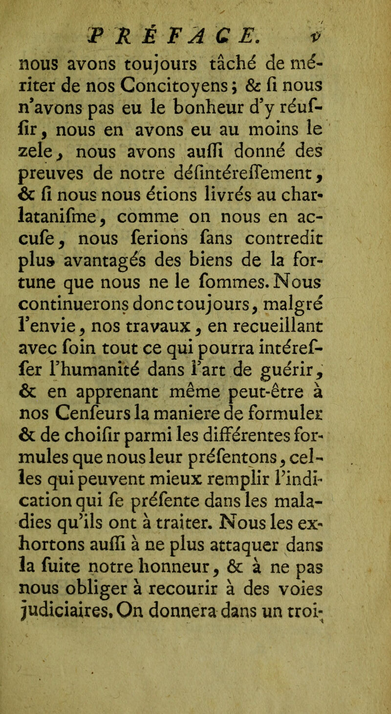 nous avons toujours tâché de mé- riter de nos Concitoyens ; & fi nous n’avons pas eu le bonheur d’y réuf- fir, nous en avons eu au moins le zele, nous avons aufli donné des preuves de notre défintéreflement, & fi nous nous étions livrés au char- latanifme, comme on nous en ac- cufe, nous ferions fans contredit plus avantagés des biens de la for- tune que nous ne le fommes. Nous continuerons donc toujours, malgré l’envie, nos travaux, en recueillant avec foin tout ce qui pourra intéref- fer l’humanité dans l’art de guérir, & en apprenant même peut-être à nos Cenfeurs la maniéré de formuler & de choifir parmi les différentes for- mules que nous leur préfentons, cel- les qui peuvent mieux remplir l’indi- cation qui fe préfente dans les mala- dies qu’ils ont à traiter. Nous les ex- hortons aufii à ne plus attaquer dans la fuite notre honneur, & à ne pas nous obliger à recourir à des voies judiciaires. On donnera dans un troi-