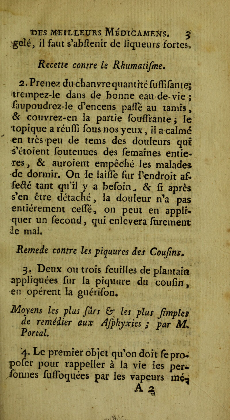 gelé, il faut s’abflenir de liqueurs fortes. Recette contre le Rhumaüfme. 2. Prenez duchanvrequantité fufEfantej trempez-Ie dans de bonne eau-de-vie ; faupoudrez-Ie d’encens palTé au tamis, & couvrez-en la partie fouffraute ; le topique a rétilfi fous nos yeux, il a calmé en très peu de tems des douleurs qui s’étoient foutenues des femaines entiè- res , & auroient empêché les malades de dormir. On le laide fur ^endroit af- fèétc tant qu’il y a belbin & fi après s’en être détaché, la douleur n’a pas entièrement celle, on peut en appli- quer un fécond, qui enlèvera Jurement 3e mal. Remede contre les piquures des Confins, 3. Deux ou trois feuilles de plantain appliquées fur la piquure du coufin, en opèrent la guérifon. Moyens les plus fûrs & les plus fimplet de remédier aux Afphyxies ; par M, Portai. 4. Le premier objet qu’on doit fe pro- pofer pour rappeller à la vie les per- Tonnes fulfoquées par les vapeurs még A*