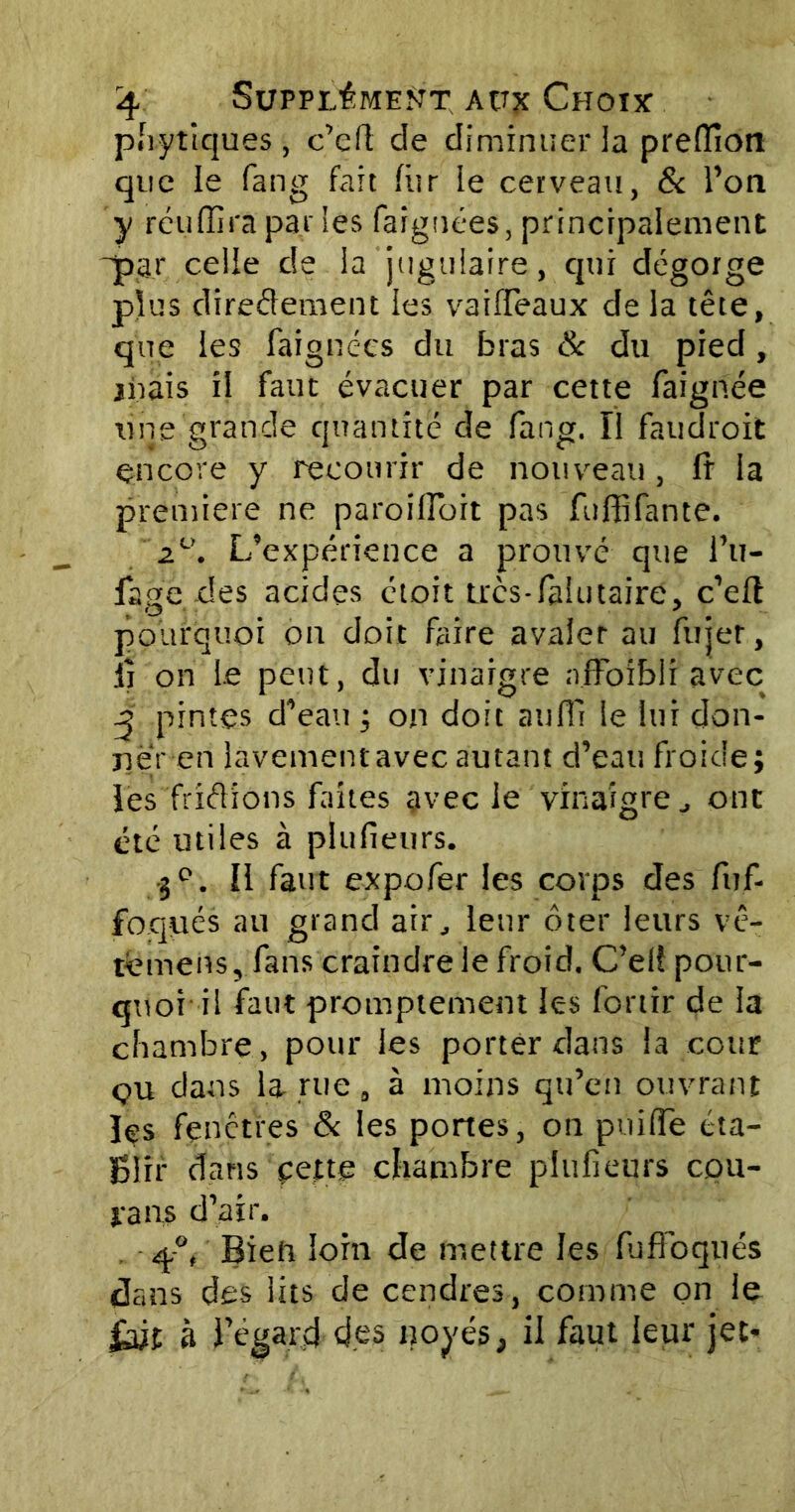 phytiques, c’eft de diminuer la preffiotî que le fang fait fur le cerveau, & l’on y réuffira par les faiguées, principalement ■par celle de la jugulaire, qui dégorge plus directement les vaiffeaux de la tête, que les faignc'cs du bras 8c du pied, niais il faut évacuer par cette faignée une grande quantité de fang. Il faudroit encore y recourir de nouveau, fr la première ne paroiffoit pas fuffifante. z°. L’expérience a prouvé que l’u- fage des acides ctoit très-fa!utaire, c’eft pourquoi on doit faire avaler au fujer, ii on le peut, du vinaigre affoibli avec ^ pintes d’eau ; on doit aufii le lui don- ner en lavement avec autant d’eati froide; lès frictions faites avec le vinaigre , ont été utiles à plufieurs. 3e. Il faut expofer les corps des fuf- fbqçués au grand air, leur ôter leurs vê- témens, fans craindre le froid. C’el! pour- quotil faut promptement les fonir de la chambre, pour les porter dans la coter çu dans la-rue „ à moins qu’en ouvrant les fenêtres & les portes, on puiffe éta- Blir dans cette chambre plufieurs cou- va ns d’air. q.°, Bieta loin de mettre les fuffoqués dans des lits de cendres, comme on le fait à l’égard des noyés, il faut leur jet*