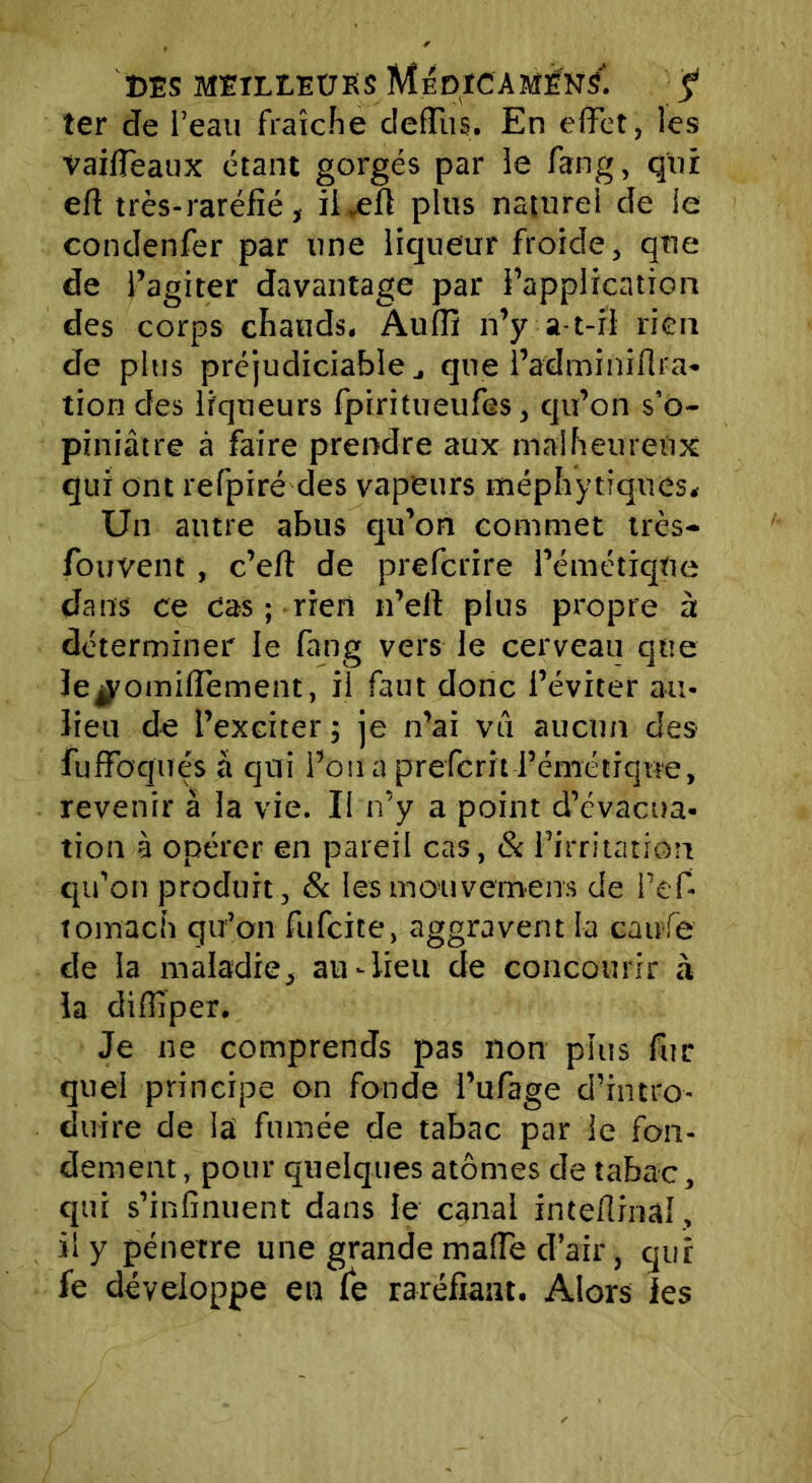 ter de l’eau fraîche deffus. En effet, les vaiffeaux étant gorgés par le fang, qui eft très-raréfié, il~efi plus naturel de ie condenfer par une liqueur froide, que de l’agiter davantage par l’application des corps chauds. Auffi n’y a-t-il rien de plus préjudiciable j que l’adminiflra- tion des liqueurs fpiritueufes, qu’on s’o- piniâtre à faire prendre aux malheureux qui ont refpiré des vapeurs méphytiques. Un autre abus qu’on commet très- fouvent , c’eft de preferire l’émétiqUe dans ce cas ; rien n’elf plus propre à déterminer le fang vers le cerveau que ïe^omiffement, il faut donc l’éviter au- lieu de l’exciter ; je n’ai vti aucun des fuffoquës à qui l’on a preferit l’émétique, revenir à la vie. Il n’y a point d’évacua- tion à opérer en pareil cas, & l’irritation qu’on produit, & les mouverneus de l’ef- tomach qu’on fufeite, aggravent la caufe de la maladie, au-lieu de concourir à la diffiper. Je ne comprends pas non plus fur quel principe on fonde l’ufage d’intro- duire de la fumée de tabac par le fon- dement , pour quelques atomes de tabac, qui s’infinuent dans le canal inteflinaî, il y pénétré une grande maffe d’air, qui fe développe en fe raréfiant. Alors les