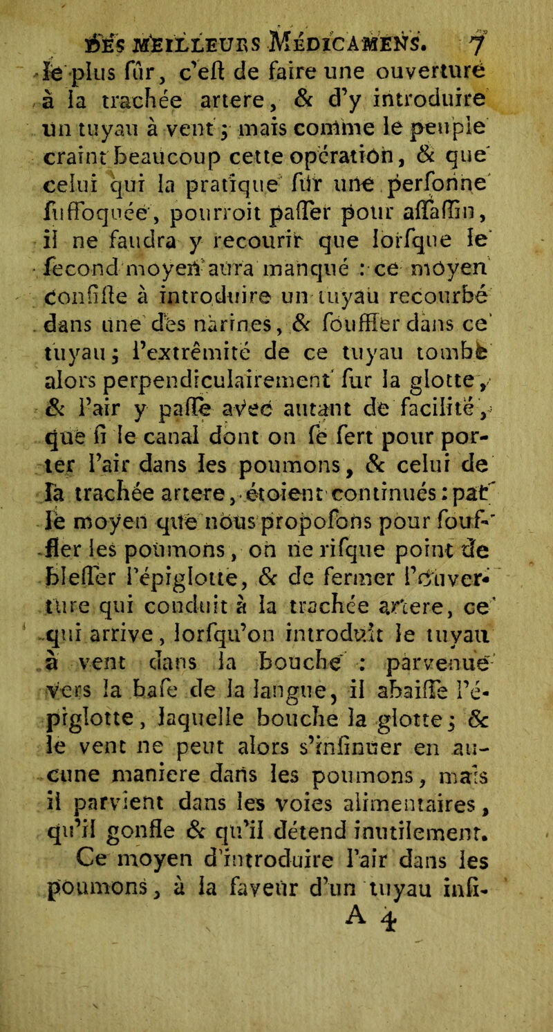 ïe plus fur, c’eft de faire une ouverture à la trachée artere, & d’y introduire un tuyau à vent j mais comme le peuple craint beaucoup cette opération, & que celui qui la pratique fùr une perforine ftiffbquéé', pourroit palier pour aflaftîn, il ne faudra y recourir que ioifque le fécond moyen'atira manqué : ce moyen Conftfte à introduire un tuyau recourbé dans une des narines, & fouffier dans ce' tuyau j i’extrêmite de ce tuyau tombé alors perpendiculairement fur la glotte y & l’air y parte avec autant de facilité, que fi le canal dont on fë fert pour por- ter l’air dans les poumons, & celui de Ta trachée artere, étoient continués:pat’ lè moyen que nous propofbns pour fouf-' -fier les poumons, on rie rifque point de bleftér l’épiglotte, & de fermer P cuver» ttire qui conduit à la trachée ar'cere, ce' qui arrive, lorfqu’on introduit le tuyau a vent dans la bouche : parvenue vers la bafe de la langue, il abaifte l’é- piglotte, laquelle bouche la glotte, & le vent ne peut alors s’infinuer en au- cune maniéré dans les poumons, mais il parvient dans les voies alimentaires, qu’il gonfle & qu’il détend inutilement. Ce moyen d’introduire l’air dans les poumons, à la faveur d’un tuyau infî- A T