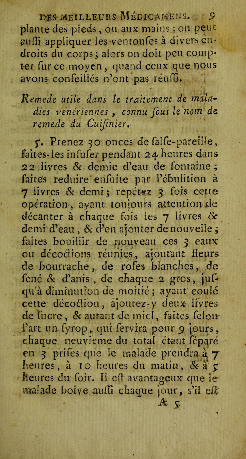 plante des pieds, ou aux mains ; on peut auffi appliquer les ventoufes à divers en- droits du corps ; alors on doit peu comp- ter fur ce moyen, quand ceux que nous avons confeiilés n’ont pas réuffi. Remede utile dans le traitement de mala- dies vénériennes , connu jbus le nom de remede du Cuifinier. y. Prenez 30 onces de faife-pareille, faites-les infufer pendant 2% heures dans 22 livres & demie d’eau de fontaine ; faites réduire enfuite par l’ébulition à 7 livres & demij répétez 3 fois cette opération, ayant toujours attentionde décanter à chaque fois les 7 livres 6c demi d’eau , & d’en ajouter de nouvelle ; faites bouillir de .nouveau ces 3 eaux ou décodions réunies., ajoutant fleurs de bourrache, de rôles blanches, de fené & d’anis , de chaque 2 gros, juf- qu’à diminution de moitié ; ayant coulé cette déeodion, ajoutez-y deux livres de lucre, 6c autant de miel, faites félon l’art un fyrop, qui fervira pour 9 jours, chaque neuvième du total étant féparé en 3 prifes que le malade prendra à 7 heures, à 10 heures du matin, &• a 3 heures du foir. Il efl avantageux que le malade boive auffi chaque jour, s’il eil