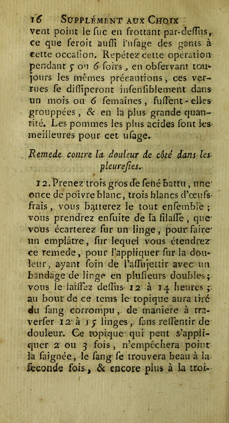 vent point ie Tue en frottant par-cleflus, ce que feroit aufli i’ufage des gants à cette occafion. Repétez cette opération pendant y on 6 foits-, en obfervant tau>- jours les mêmes précautions, ces ver- rues fe diffiperont infenfiblement dans un mors ou 6 femaines , fufFent - elles grouppées, & en la plus grande quan- tité. Les pommes les plus acides font ies meilleures pour cet. ufage. Remede contre la douleur de côté dans les, -pleurefies.- 12. Prenez trois gros de fené Battu, une' once de poivre blanc, trois blancs d’oeufs frais, vous Botterez le tout enfemblè ; vous prendrez enfuîte de là filafle , que- vous écarterez fur un linge, pour faire- un emplâtre, fur lequel vous étendrez ce remede, pour l’appliquer fur la don* leur, ayant foin de l’adujettir avec tm bandage de linge en plufieurs doubles; vous le lailîez delliis- n à 14 heures ;; au bout de ce tems le- topique aura tiré du fang corrompu, de maniéré à tra- verfer 12 à i y linges , fans reffentir de douleur. Ge topique' qui peut s’appli- quer 2 ou 3 fois, n’empêchera point la faignée, le fang fe trouvera beau à la féconds fois, & encore plus à la troi-