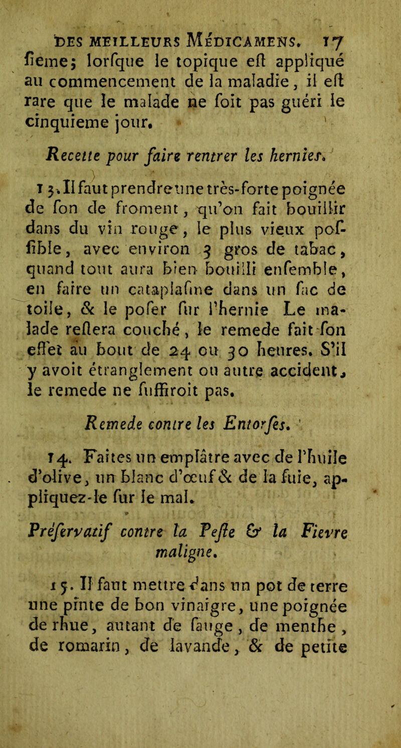 lîeme; lorfque le topique efl appliqué au commencement de la maladie, il efl rare que le malade ne foit pas guéri le cinquième jour. Recette pour faire rentrer les hernies. i j.IIfautprendreune très-forte poignée de fon de froment, qu’on fait bouillir dans du vin rouge, le plus vieux poff fible, avec environ $ gros de tabac, quand tout aura bien bouilli enfemble, en faire un catapiafme dans un fac de toile, St le pofer fur fhernie Le ma- lade refiera couché, le remede fait fon effet au bout de 24 ou 30 heures. S’il y avoit étranglement ou autre accident, le remede ne fuffiroit pas. Remede contre les Entorfes. ' T4. Faites un emplâtre avec de l’huile d’olive, un blanc d’oeuf6c de la fuie, ap- pliquez-le fur le mai. Préfervatif contre la Fejle & la Fievre maligne. 15. Il faut mettre dans un pot de terre une pinte de bon vinaigre, une poignée de rhue, autant de fange , de menthe , de romarin, de lavande, & de petite