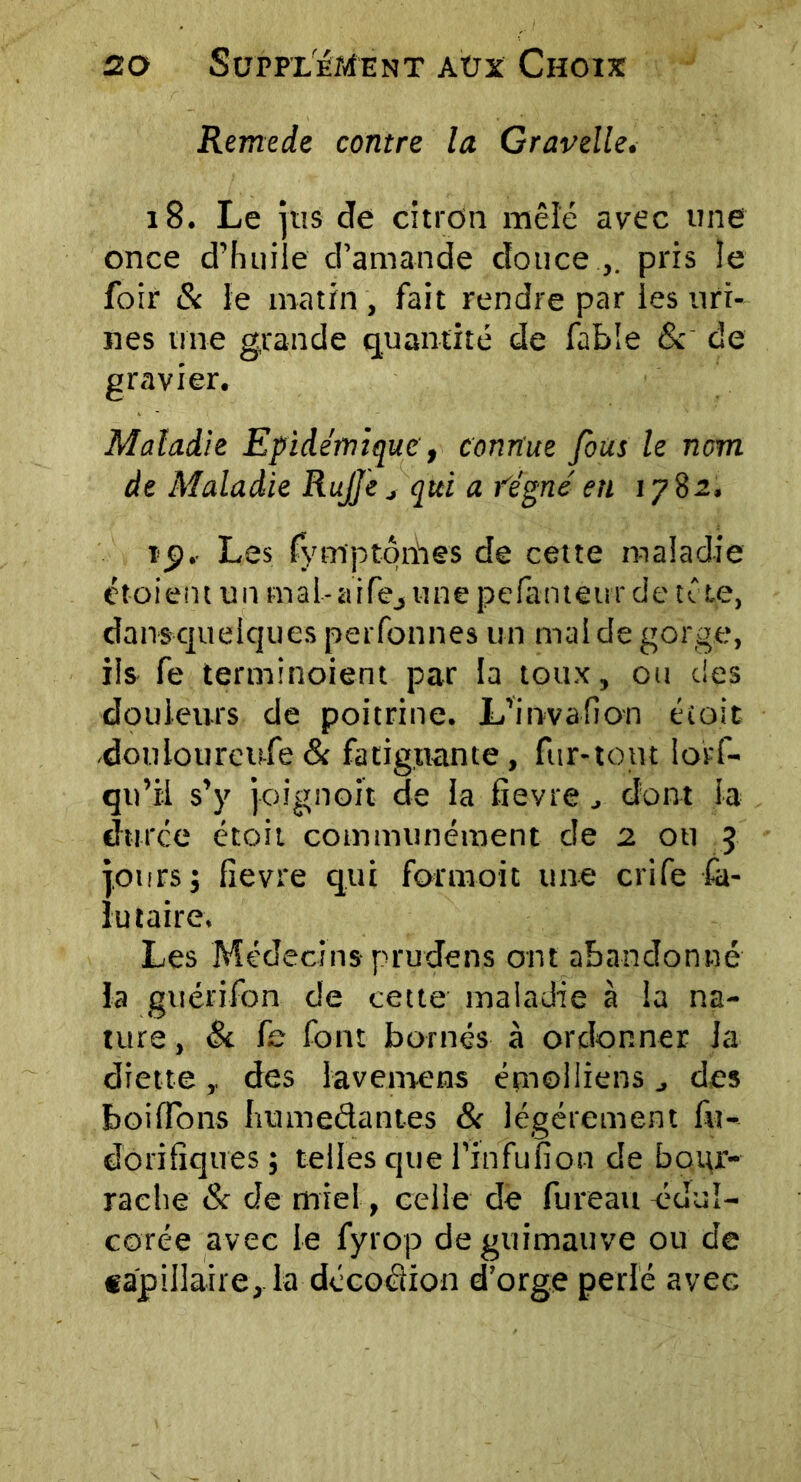 Remede contre la Gravelle. 18. Le jus de citron mêlé avec une once d’huile d'amande douce.,, pris îe foir & le matin , fait rendre par les uri- nes une grande quantité de fable & de gravier. Maladie Epidémique, connue fous le nom de Maladie RuJJe j qui a fégné en 1782, tp.. Les fymptqriies de cette maladie ctoient un mal-a ire, une pefanteur de u te, dansquelques perfonnes un mal de gorge, ils fe terminoient par la toux, ou des douleurs de poitrine. L’invafion étoit douloureufe& fatiguante, fur-tout lorf- qu’il s’y joignoit de la fievre dont la duree étoit communément de 2 ou 3 jours j fievre qui formoit une crife £a- lu taire. Les Médecins prudens ont abandonné la guérifon de cette maladie à la na- ture , & fe font bornés à ordonner la diett e des lavemens émoi liens des boilfons liumedantes & légèrement fit- dôrifiques ; telles que l’in fuît on de bour- rache & de miel, celle de fureau édul- corée avec le fyrop de guimauve ou de capillaire, la décoction d’orge perlé avec