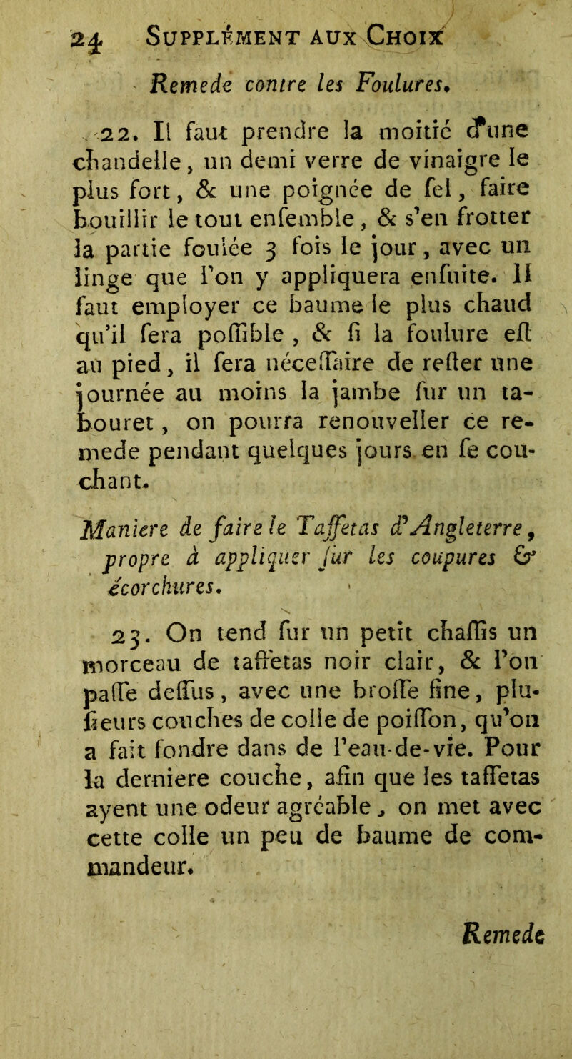 Remede contre les Foulures. 22. Il faut prendre la moitié cfune chandelle, un demi verre de vinaigre le plus fort, & une poignée de Tel, faire bouillir le tout enfemble, & s’en frotter 3a partie foulée 3 fois le jour, avec un linge que l’on y appliquera enfuite. U faut employer ce baume le plus chaud qu’il fera poffible , & fi la foulure eft au pied, il fera néceffaire de relier une journée au moins la jambe fur un ta- bouret , on pourra renouveller ce re- mede pendant quelques jours en fe cou- chant. Maniéré de faire le Taffetas d’Angleterre, propre à appliquer fur les coupures & écorchures. 23. On tend fur un petit chaffis un morceau de taffetas noir clair, & l’on palfe delfus, avec une brolfe fine, plu- fieurs couches de colle de poilTon, qu’on a fait fondre dans de l’eau-de-vie. Pour la derniere couche, afin que les taffetas ayent une odeur agréableon met avec cette colle un peu de baume de com- mandeur. Remede