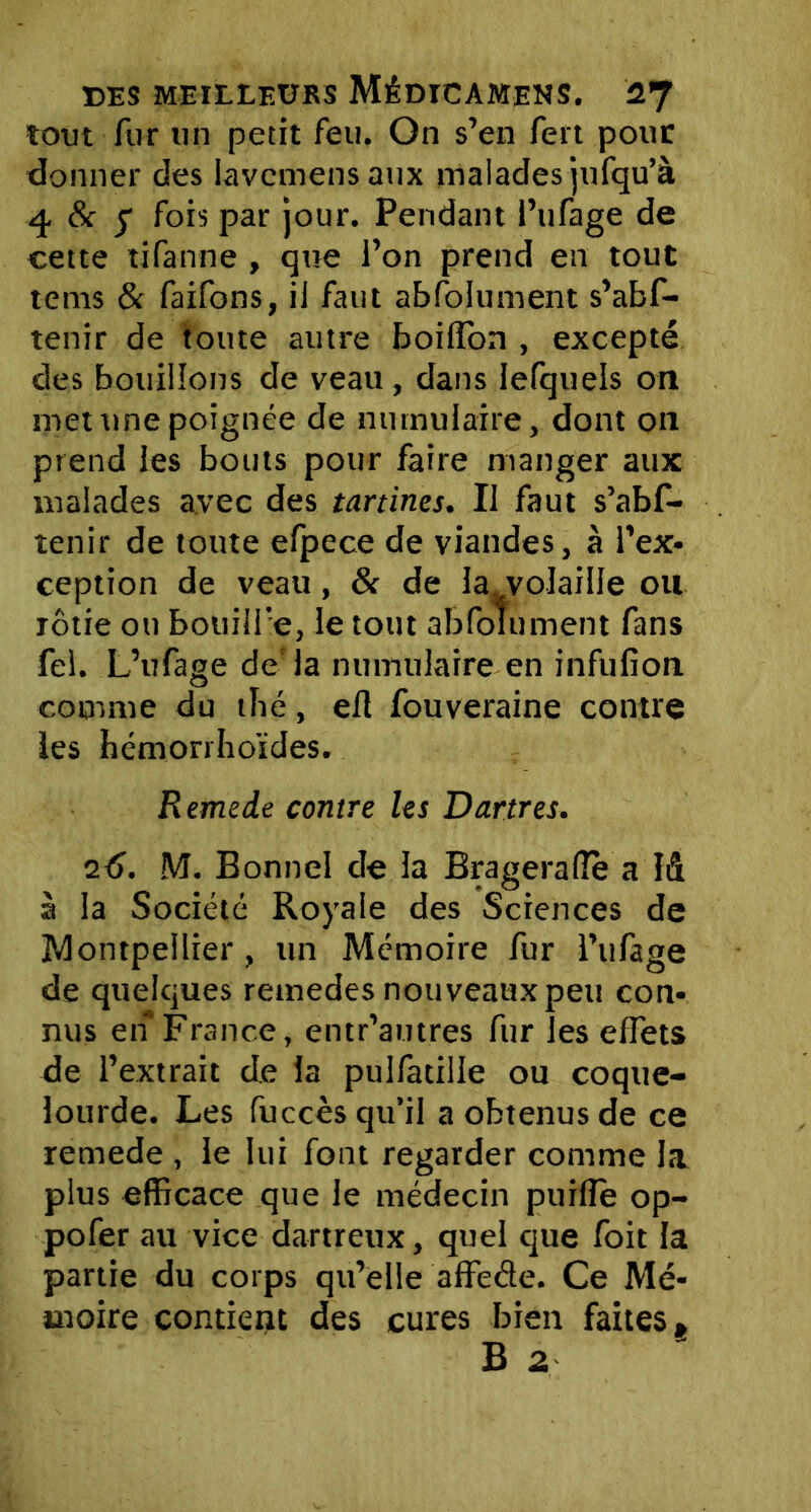 tout fur un petit feu. On s’en fert pour donner des lavcmens aux malades jufqu’à 4 & y fois par jour. Pendant i’ufage de cette tifanne , que l’on prend en tout tems & faifons, il faut absolument s’abf- tenir de toute autre boilîon , excepté des bouillons de veau, dans lefquels on met une poignée de numulaire, dont on prend les bouts pour faire manger aux malades avec des tartines. Il faut s’abf- tenir de toute efpece de viandes, à l’ex- ception de veau, & de la^volaille ou rôtie ou bouilfe, le tout abfolument fans fei. L’ufage de'la numulaire en infufion comme du tbé, efl fouveraine contre les hémorrhoïdes. Remede contre les Dartres. 2é>. M. Bonnel de la Brageralîè a I& à la Société Royale des Sciences de Montpellier , un Mémoire fur l’ufage de quelques retnedes nouveaux peu con- nus en France, entr’autres fur les effets de l’extrait de la pulfatille ou coque- lourde. Les fuccès qu’il a obtenus de ce remede , le lui font regarder comme la plus efficace que le médecin puifîe op- pofer au vice dartreux, quel que foit la partie du corps qu’elle affede. Ce Mé- moire contient des cures bien faites, B 2