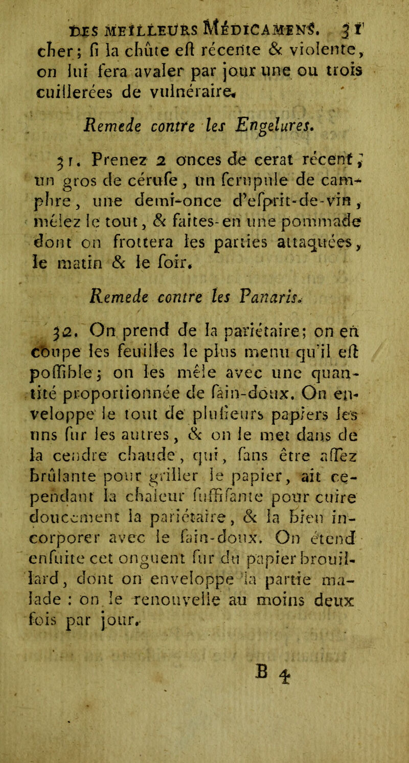 t>£$ MEILLEURS MÉDICAMENT. | T cher; fi la chute efi récerite & violente, on lui fera avaler par jour une ou trois cuillerées de vulnéraire, Remede contre les Engelures. 3 r. Prenez 2 onces de cerat récent ; un gros de cérufe , un fc ru pu le de cam- phre, une demi-once d’efprit-de-vin, mêlez le tout, & faites-en une pommade dont on frottera les parties attaquées, le matin & le foir. Remede contre tes Vanaris. 32. On prend de la pariétaire; on en COupe les feuilles le plus menu qu'il elî polïible; on les mêle avec une quan- tité proportionnée de fain-doux. On en- veloppe le tout de piufieurs papiers les uns fur les autres, & on le met dans de la cendre chaude , qui, fans être allez brûlante pour griller le papier, ait ce- pendant la chaleur fuffifante pour cuire doucement la pariétaire, & la Bien in- corporer avec le fain-doux. On étend enfuitecet onguent fur du papier brouil- lard, dont on enveloppe la partie ma- lade : on le renouvelle au moins deux fois par jour..