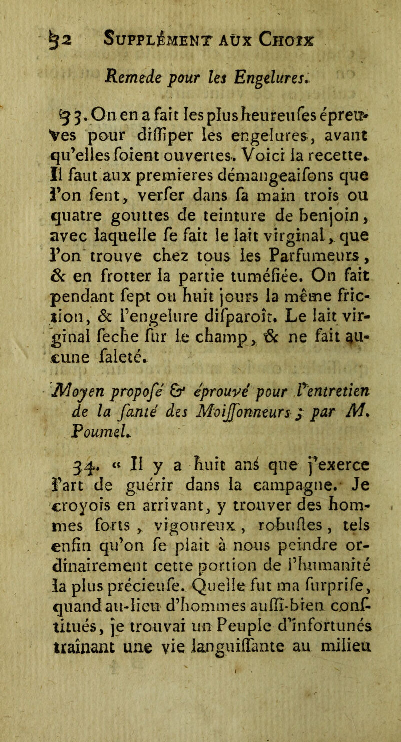 Remede pour les Engelures. {j 5..On.en a fait les plus heureu les épreu- ves pour diffiper les engelures, avant qu’elles foient ouvertes. Voici la recette. Il faut aux premières démangeaifons que l’on fent, verfer dans fa main trois ou quatre gouttes de teinture de benjoin, avec laquelle fe fait le lait virginal, que l’on trouve chez tous les Parfumeurs, 8c en frotter la partie tuméfiée. On fait pendant fept ou huit jours la même fric- tion, & l’engelure difparoît. Le lait vir- ginal feche fur le champ , 6c ne fait au- cune faleté. Moyen propofe & éprouvé' pour Pentretien de la fanté des Moijfonniurs y par AJ. PoumeL 34. « Il y a huit ani que j’exerce l’art de guérir dans la campagne. Je eroyois en arrivant, y trouver des hom- mes forts , vigoureux , robufles , tels enfin qu’on fe plaît à nous peindre or- dinairement cette portion de l’humanité la plus précieufe. Quelle fut ma furprife, quand au-lieu d’hommes aulîï-bien conf- titués, je trouvai un Peuple d’infortunés traînant une vie languilfante au milieu