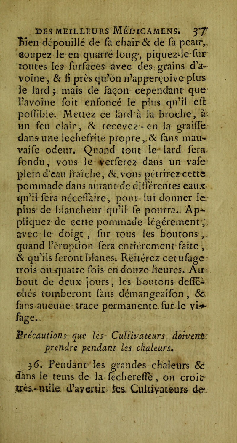 Bien dépouillé de fa chair & de fa peauy eoupez le en qusrré long', piquezde fur toutes les furfaces avec des grains d’a- voine, & fi près qu’on n’apperçoive plus le lard y mais de fa<jon cependant que l’avoine foit enfoncé le plus qu’il eft poffible. Mettez ce lard à la broche, àt un feu clair, & recevez-en la graiffe dans une lechefrite propre, & fans mau- vaife odeur. Quand tout le lard fera fondu, vous le verferez dans un vale plein d’eau fraîche, &.vous pétrirez cette pommade dans au tant de différentes eaux qu’il fera nécefiarre, pour lui donner le. plus de blancheur qu’il fe pourra. Ap- pliquez de cette pommade légèrement ;, avec le doigt , fur tous les boutons ,, quand l’éruption fera entièrement-faite , & qu’ils feront blancs. Réitérez cetufage trois ou quatre fois en douze heures. Air bout de deux jours, les boutons defio*- ehés tomberont (ans démangeaifon , 8à fans aucune trace permanente fur le yi<*- fage., précautions que les - Cultivateurs doivent: prendre pendant les chaleurs. $6. Pendant les grandes chaleurs & dans le tems de la fécherefle, on croit- très-utile d’avenir fes- Cultivateurs de-.