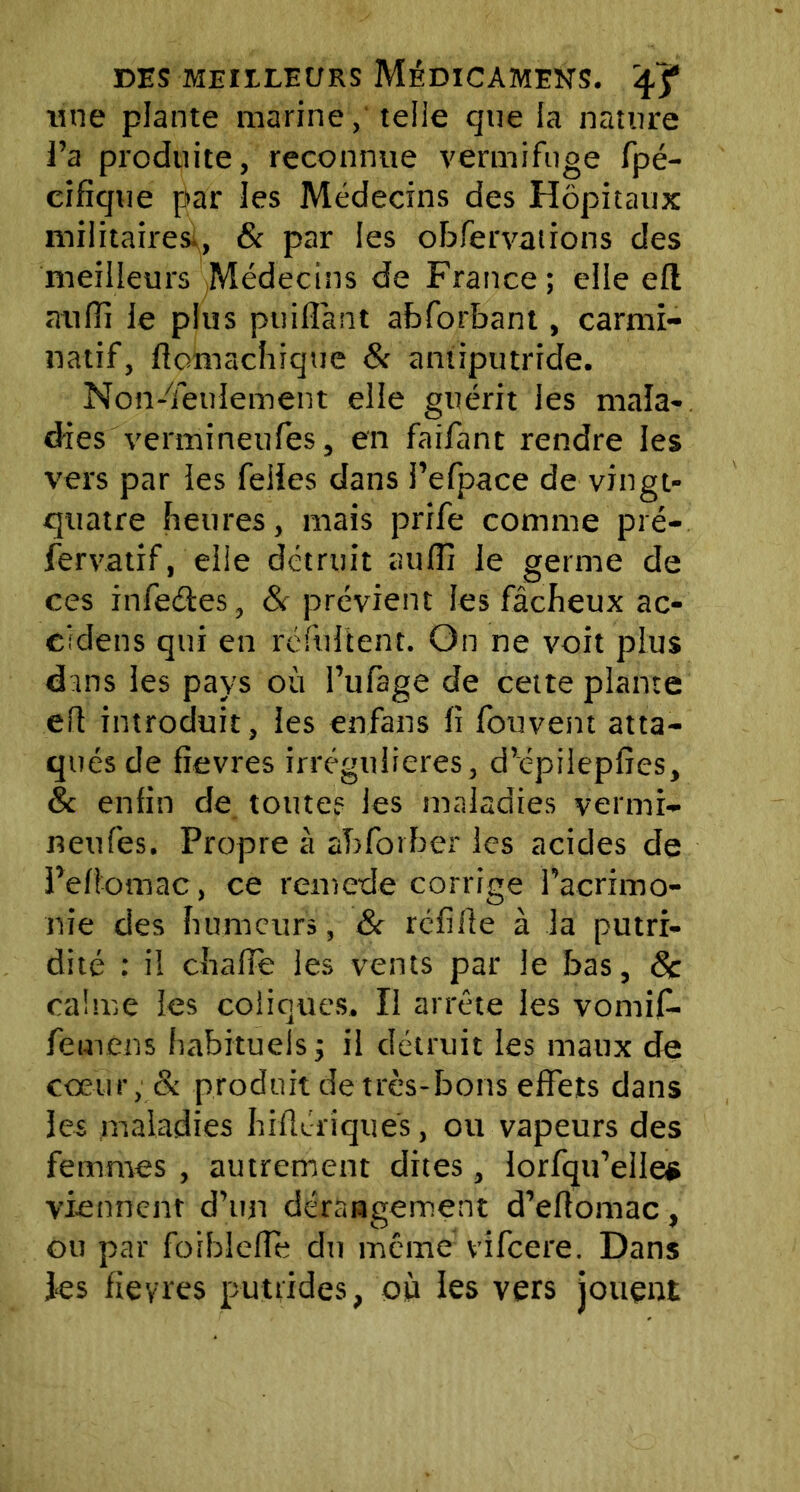 une plante marine, telle que la nature l’a produite, reconnue vermifuge fpé- cifîque par les Médecins des Hôpitaux militaires., & par les obfervaiions des meilleurs Médecins de France; elle efl atiffi le plus puifîànt abforbant, carmi- natif, flomachique & antiputride. Non-Teuiement elle guérit les mala- dies vermineufes, en faifant rendre les vers par les feiies dans l’efpace de vingt- quatre heures, mais prife comme pré- fervatif, elle détruit au (fi le germe de ces infedtes, & prévient les fâcheux ac- eîdens qui en réfultent. On ne voit plus dans les pays où Fufage de cette plante eft introduit, les enfans (i fouvent atta- qués de fîevres irrégulières, d’épiiepfics, & enfin de toute? les maladies vermi- neufes. Propre à abforber les acides de Peliomac, ce remede corrige l’acrimo- nie des humeurs, & réfifle à la putri- dité : il chaire les vents par le bas, 6c calme les coliques. Ii arrête les vomif- femens habituels ; il détruit les maux de cœur, & produit de très-bons effets dans les maladies hiflériques, ou vapeurs des femmes , autrement dites, lorfqu’ellee viennent d’un dérangement d’eflomac , ou par foiblefle du même vifeere. Dans ks fieyres putrides, où les vers jouent