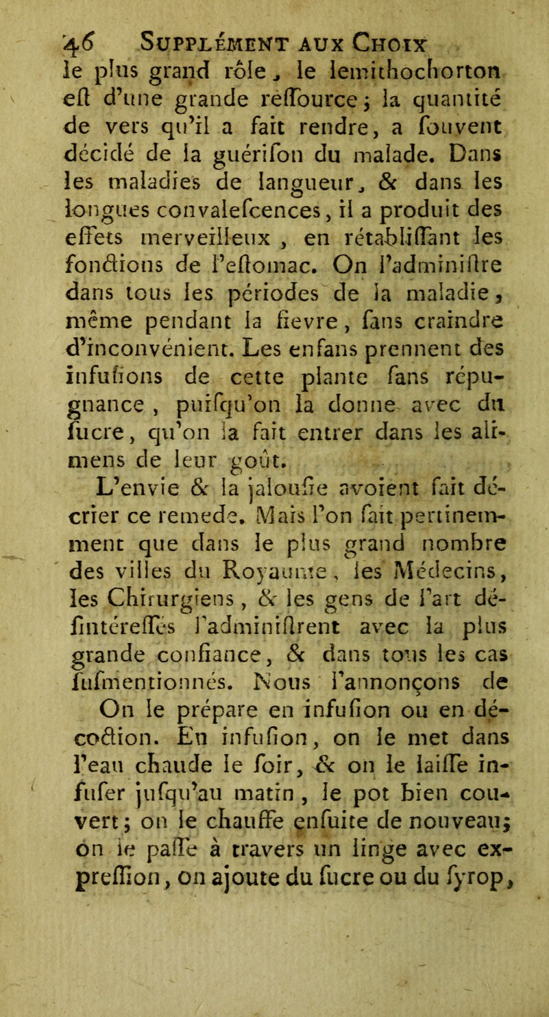 le plus grand rôle le iemithochorton eft d’une grande reffource; la quantité de vers qu’il a fait rendre, a fou vent décidé de la guérifon du malade. Dans les maladies de langueur, & dans les longues convalefcences, il a produit des effets merveilleux , en rétabliffant les fondions de i’eftomac. On l’adminiftre dans tous les périodes de ia maladie, même pendant ia fievre, fans craindre d’inconvénient. Les en fans prennent des infufions de cette plante fans répu- gnance , puifqu’on la donne avec du lucre, qu’on ia fait entrer dans les ali- mens de leur goiit. L’envie & ia jaloufie avoient fait dé- crier ce remede. Mais l’on fait pertinem- ment que dans le pins grand nombre des villes du Royaume, les Médecins, les Chirurgiens, & les gens de l’art dé- Imtérelïes l'adminiflrent avec la plus grande confiance, & dans tous les cas fufm en donnés. Nous l’annonçons de On le prépare en infufion ou en dé- codion. En infufion, on le met dans l’eau chaude le foir, & on le iaiffe in- fufer jufqu’au matin , le pot bien cou- vert; on le chauffe enfuite de nouveau; on ie paffe à travers un linge avec ex- preffion, on ajoute du fucre ou du fyrop.