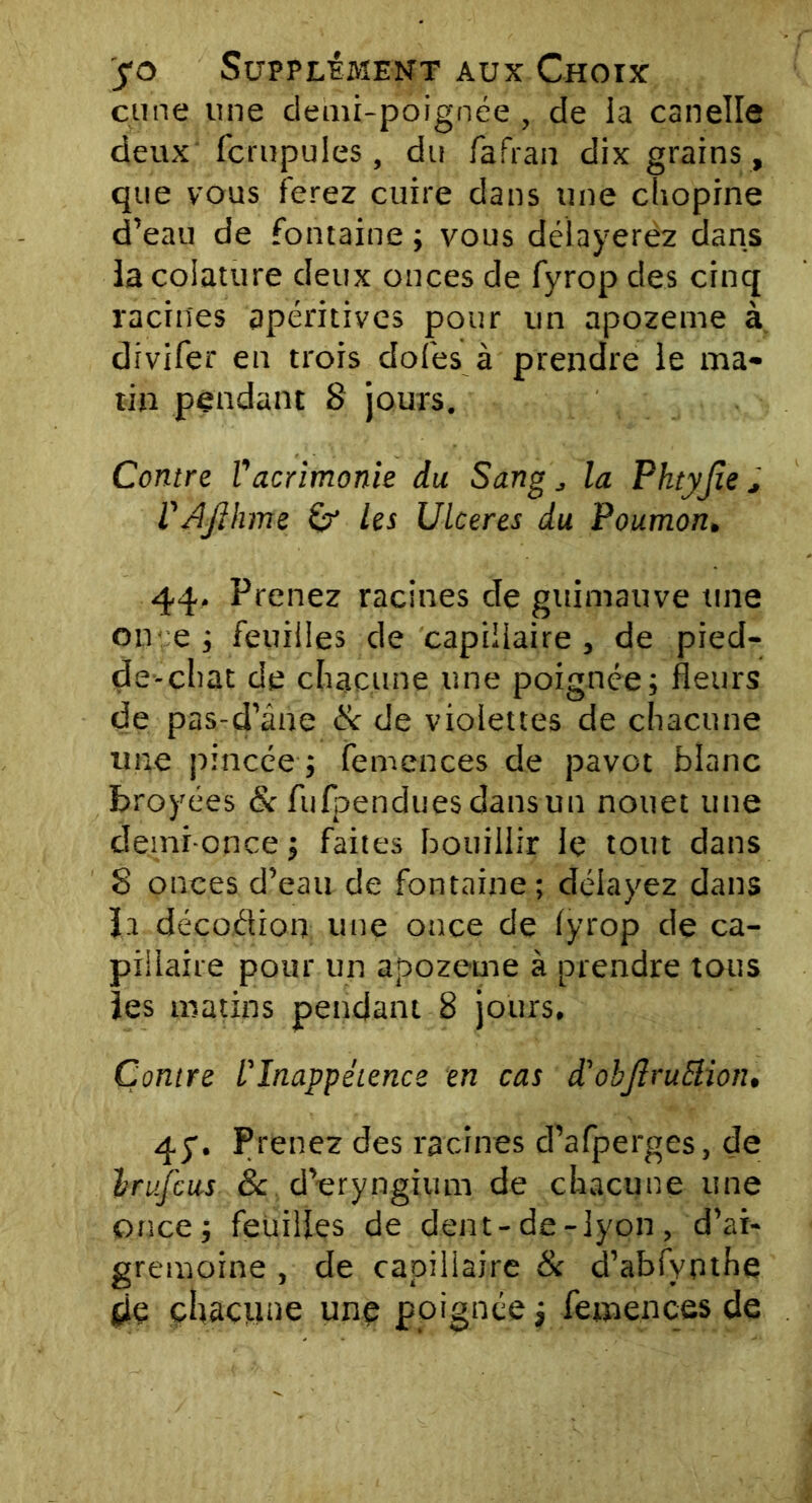 çune une demi-poignée, de la canelle deux fcrupules, du fafran dix grains , que vous ferez cuire dans une chopine d’eau de fontaine ; vous délayerez dans la coiature deux onces de fyrop des cinq racines apéritives pour un apozeme à divifer en trois dofes à prendre le ma- tin pendant S jours. Contre Vacrimonie du Sang „ la Phtyjie , V AJlhme les Ulcérés du Poumon. 44. Prenez racines de guimauve une on e ; feuilles de capillaire , de pied- de-cliat de chacune une poignée; fleurs de pas-d’âne & de violettes de chacune une pincée ; femences de pavot blanc broyées & fufpendues dans un nouet une demi-once ; faites bouillir le tout dans 8 onces d’eau de fontaine; délayez dans la décoâion une once de fyrop de ca- pillaire pour un apozeme à prendre tous les matins pendant 8 jours. Contre l'Inappétence en cas d'obJlruElion. 45. Prenez des racines d’afperges, de Irufcus 8c d’eryngium de chacune une once; feuilles de dent-de-lyon, d’at- gremoine , de capillaire & d’abfypthe de chacune une poignée ; femences de