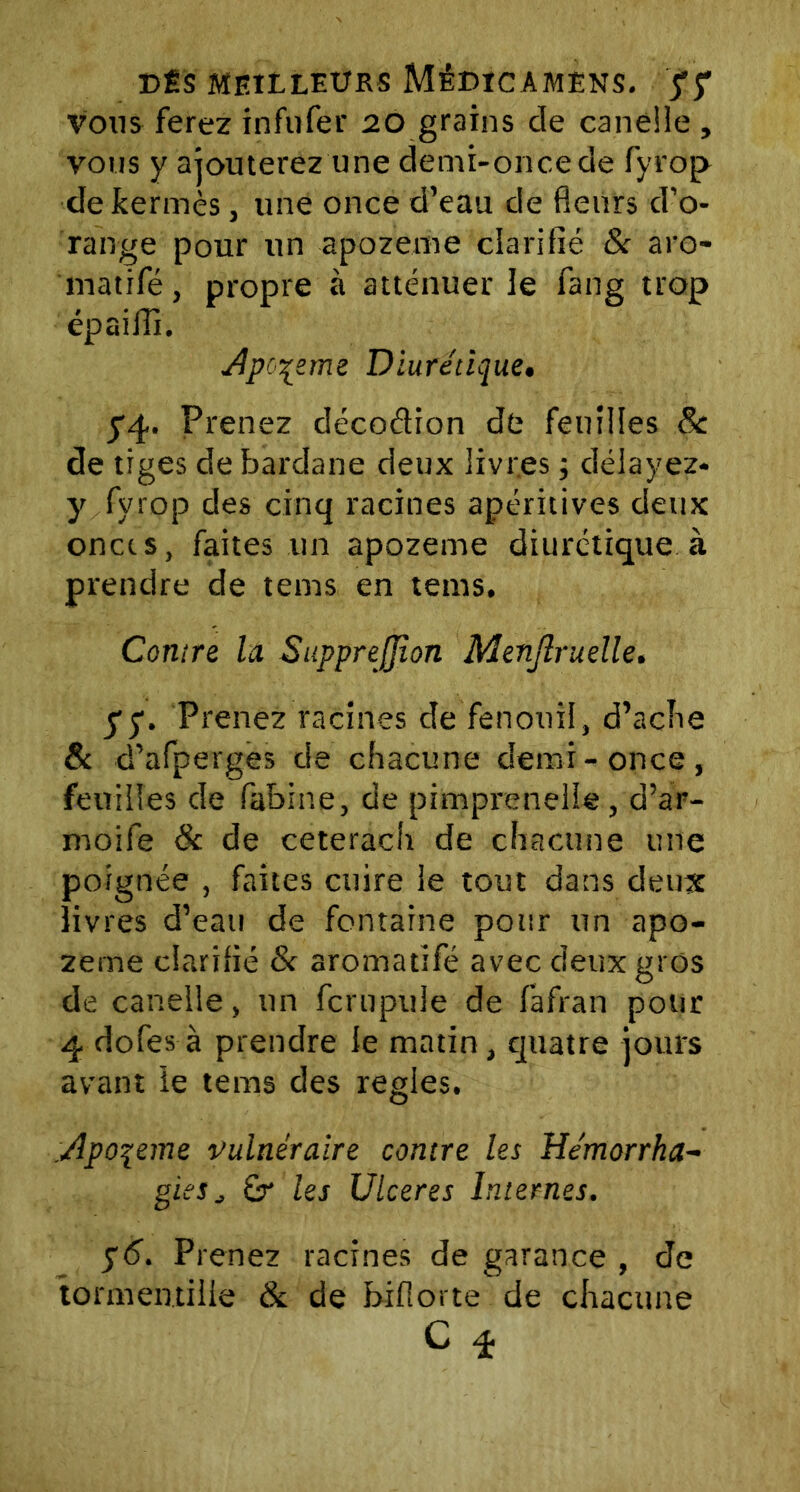 vous ferez infufer 20 grains de caneîle , vous y ajouterez une demi-once de fyrop de kermès, une once d’eau de fleurs d’o- range pour un apozeme clarifié & aro- matifé, propre à atténuer le fang trop épaiffi. Apo^etne Diurétique. y4» Prenez décodion de feuilles 8c de tiges debardane deux livres ; délayez* y fyrop des cinq racines apéritives deux onces, faites un apozeme diurétique à prendre de tems en teins. Contre la SuppreJJîon Menjlruelle. y y. Prenez racines de fenouil, d’ache & d’afperges de chacune demi-once, feuilles de fabine, de pimprenelle, d’ar- rnoife & de ceterach de chacune une poignée , faites cuire le tout dans deux livres d’eau de fontaine pour un apo- zeme clarifié & aromatifé avec deux gros de canelle, un fcrupule de fafran pour 4 dofes à prendre le matin, quatre jours avant le tems des réglés. Apo\eme vulnéraire contre les Hémorrha- gies j £r les Ulcérés Internes. y6. Prenez racines de garance , de tormentille & de biflorte de chacune