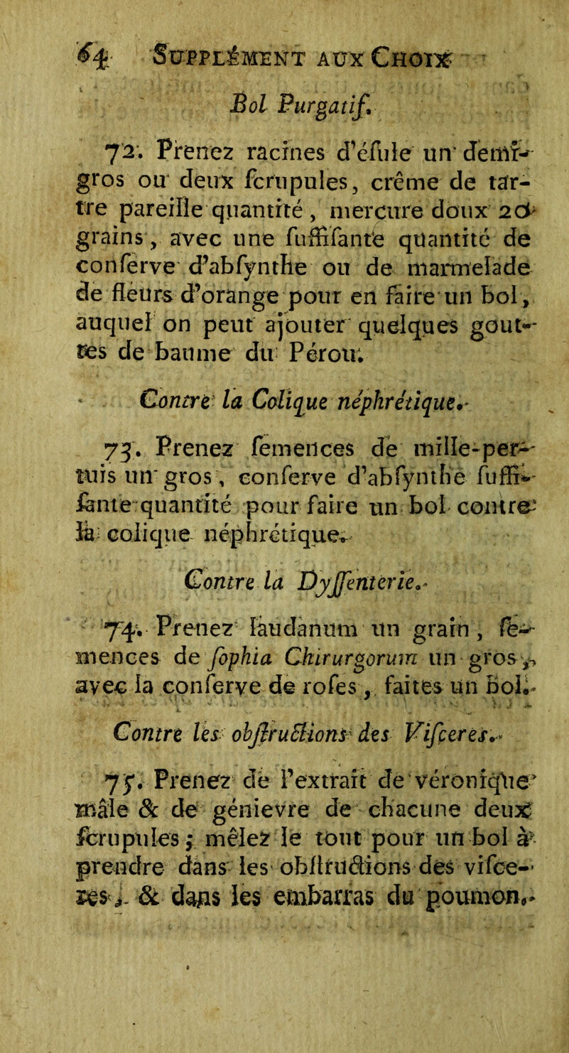 Bol Purgatif. 72. Prenez racines d’éfule un' demi- gros ou deux fcrupules, crème de tar- tre pareille quantité , mercure doux 2& grains, avec une fufflfant’e quantité de conferve d’abfynthe ou de marmelade de fleurs d’orange pour en faire un bol , auquel on peut ajouter quelques goût-- res de baume du Pérou: Contre la Colique néphrétique.- 73. Prenez femences de mille-perç- ut i s un'gros , conferve d’abfynthe fuflî- fànie quantité pour faire un bol contre; ïà colique néphrétique» Contre la Dyjfenterie 74. Prenez laudanum tin grain, le-- m en ce s de fophia Ckirurgorum un gros y, avec la conferve de rofes , faites un bol. Contre les ohJfruEl-ions des Vifçeres... 75*. Prenez de l’extrait de véronique’ mâle 8c de génievre de chacune deux fcrupules $ mêlez le tout pour un bol aP prendre dans les obltruétions des vifce— ses y. 8c dags les embarras du poumon,-